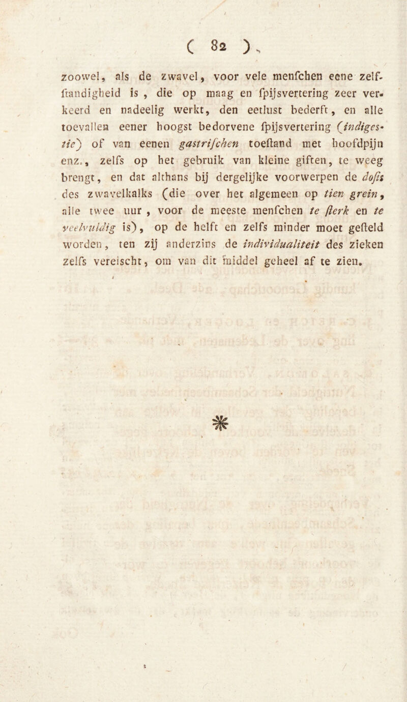 I I jr \ / C 82 )„ zoowel, als de zwavel, voor vele menfchen eene zelf- ftandigheid is , die op maag en fpijsvertering zeer ver- keerd en nadeelig werkt, den eetlust bederft, en alle toevallen eener hoogst bedorvene fpijsvertering (indiges- tie') of van eenen gastrijehen toeftand met hoofdpijn enz,, zelfs op het gebruik van kleine giften, te weeg brengt, en dat althans bij dergelijke voorwerpen de dofu des zwavelkalks (die over het algemeen op tien grein, alle twee uur , voor de meeste menfchen te fterk en te veelvuldig is), op de helft en zelfs minder moet gefield worden, ten zij anderzins de individualiteit des zieken zelfs vereischt, om van dit middel geheel af te zien. s /