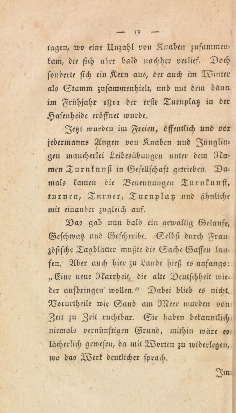 tagen, wo eine Un$af>l tvon Knaben ^nfammen- lathf bie fiel) aber halb nachher »erlief» Ü)oct) fonberte ficf) ein 5tern aus, her auch im 2S$inter als 0tamm jufammen^ieft, unb mit bem bann im ^rübjah^ ign ber erffe £urnpla£ in ber §nfenl;eibc eröffnet mürbe. 2eft mürben im freien, öffentlich tinb »tfr jebermanns Slugen »en Knaben nnb JJünglitt* gen mancherlei Leibesübungen unter bem Jta- men Surnfunff in ©efdlfcf)aft getrieben. Qa- i mals Hamen bie ^Benennungen SmrnHn n ff, turnen, Turner, Surnplaf nnb ähnliche mit einanber zugleich auf. Qaz gab nun halb ein gemaltrg (belaufe, ©cfehma$ unb ©efcf)rcibe. 0dbff burd) $rau- göftfe^e ^agblätter mußte bie 0acf)c ©affen lan= i fen. 2lber amh h*cr Laube hieß es anfangs: i „(Sine neue DTarrheif, bie alte ^pcutfdhh^1^ u>ie= ber aufbringen mollen. £)abei blieb es nicht. P^orurtheile mie 0anb am DCluer mürben »on 3eil Su 3CI* ruebfbar. 0ie bähen bdanntlich niemals vernünftigen ©runb, mithin märe es lärherlidb gemefen, ba mit 23oorfen ju miberlegen, mo bas 233erf beutlicber fprad>* 3m ,