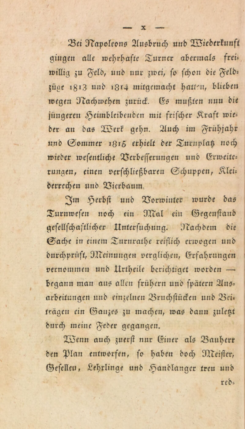 23ei Dtapoleons Slusbrud; unb 233ieberfunft gingen alle wehrhafte Turner abermals frei- wtllig $u $elb, utib nur $1 nci, fi> (d)on bie $elb* $iige i§13 unb *8*4 mifgcmad;t fpattcn, blieben wegen DTact;rucken jurüd. (5? mußten nun bie jüngeren äpeimbleibenbcn mit fvifcfyec Rraft lie¬ ber an bas 2joerE gehn. 2lud; im ^rü^ja^r unb ©ommer i8i5 erhielt ber £urnt>la£ noch wieber mefentlic^e 23erbefferungen unb (Erweitcs rangen, einen uerfc^ließbaren ©d;uppen, &len betreten unb 23ierbaurn. 2>ut jperbft unb 23ornmifer mürbe bas £urnwefen nod; ein OTtal ein (Begenflaub gcfcllfdjaftlicber Hnterfuchung. DTad;bem bie ©ad;e in einem ^urnraf^e reiflich erwogen unb burd;pritff, DTceinungen oerglich.cn, (Erfahrungen vernommen unb Urteile berichtiget worben —• begann man aus allen frühem unb fpätern Slns* achcitmigen unb einzelnen 2$rud)flüdcn unb 2$ci* trägen ein (Baumes ju machen, was bann $ule£f burch meine $e^er gegangen. 233enn aud> $uerft nur (Einer als Bauherr ben $lan entworfen, fo ha^en 3Iteifier, (Befclleu, Lehrlinge unb .fmnblangcr treu unb reb;