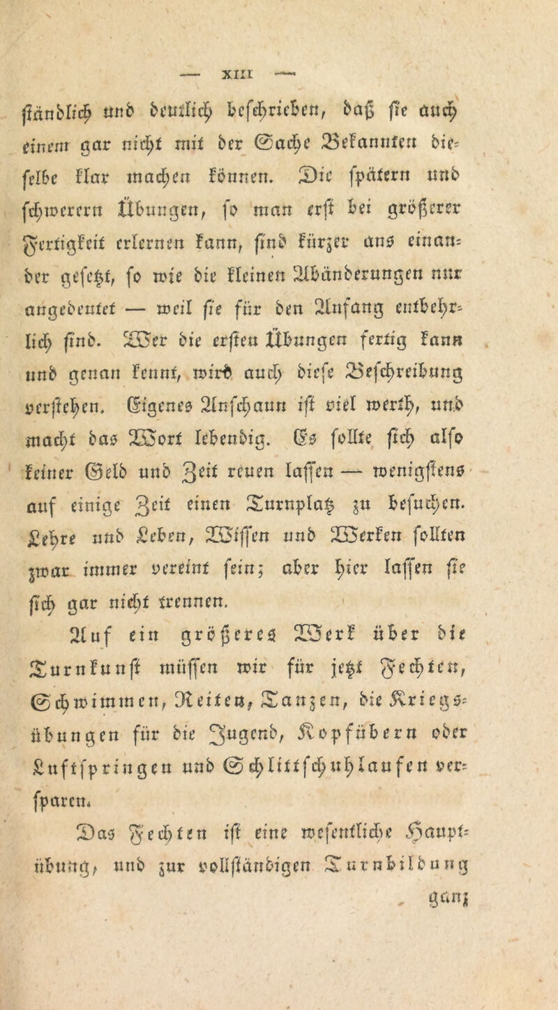 xnr ßflttbl/dj unb öeutlic^ bcfebrieben, baß fie aud; einent gar nidjf mit her @ad^c 23efannfen bic= fclbe Har machen formen. 2)ie fpätern nnb fd;mercrn Übungen, fo man erft bei größerer gertigfeit erlernen Fann, ß'nb fürjer ans einam ber gefegt, fo mie bie fleinen 2lbänberungen nur angebeutef — roeil fie für Öen 2infang entbehr¬ lich frnb. 235er bie erften Übungen fertig fann nnb genan Fennr, rrirb aud> biefe 25efc^reib«ng verfiel;en. (Eigenes 2lnfchaun iß riet mert^ nnb mad;t bas? 253ort Icbenbig. Qte folfte ftd^ alfo feiner d5etö nnb 3^ reuen laß'en — roenigßens auf einige 3c*f *'ntn £urnpla$ ju befugen. ^e^>re nnb £eben, 233iffen nnb Werfen feilten jtoar immer vereint fein; aber I;ier Iaß'en fie fid} gar nicbf trennen. 2tuf ein größeres 253erf über bie SurnFunff müjfen mir für je$t geegten, ©dbmimmen, Gleiten, Sanken, bie Kriege Übungen für bie 3u3cn^ 5topfübern ober £uftfpriugen unb @d;Uttfct)ut;taufen per* fparen« 23as g'echten iß eine mefenf liebe ,<nativt= übung, unb jur roUftaubigen 3Tutnbübung . genj