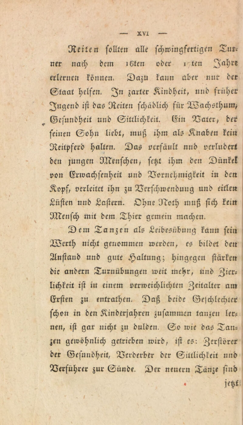 !Steilen foUten alle fcl>»ittgferfigen Tust ner nad; bem i6fen ober i ten 3a^re erlernen formen. T)a$u fann aber nur ber 0taat Reifen. 2>n Sarfßr &mbf>eif, nnb friil;er i 2>ugenb ift bao [Reiten fc^äblic^ für 2Sncf;^um/ (55efnnbf}eit nnb ©ittlicpcit. (Sin 23atcr* ber feinen 0ol;n liebt, muß il;m ab 5vnaben fein Dteüpferb fairen. [Das ocrfänlr nnb uerlubert ben jungen 3IEenfd)ett, feft il;m ben [DünEe! oon Gr»ad;fenl>cit nnb 23ornef/imgfei* in ben 5Copf, oerlcitct il;n $u 23erfd)»enbung unb eitlen griffen nnb Haftern, ßpne cJ?otf> muß fid) fein Dßlenfd) mit bem Tbier gemein mad;cn. S) ein langen ab £eibesübuug fann fein 23$ertl> nicfyt genommen »erben, es bilbet ben 2lnfianb unb gute .fjaltung; hingegen ffärfen i bic anbern Turnübungen »eit mefjr, unb 3^cr; Iie^feit ift in einem oern>eid;lidjten 3c^a^cr am (Srften $u enfratl>en. S)afj beibe (33ejcf>led;ter fd;on in ben 5vinber{af>ren gufamnum fangen lec? nen, ift gar n:d?f ju bulbcn. 0o mie bao Tan= gen geioöfmlid? getrieben roirb, ift es: 3?rfibrer ber ©efunbl;eit, £mberber ber 0ittlid>l‘eit unb Q3erfüi;rer $ur 0ünbe. [Der neuern Tänje ftnb • ic|lf