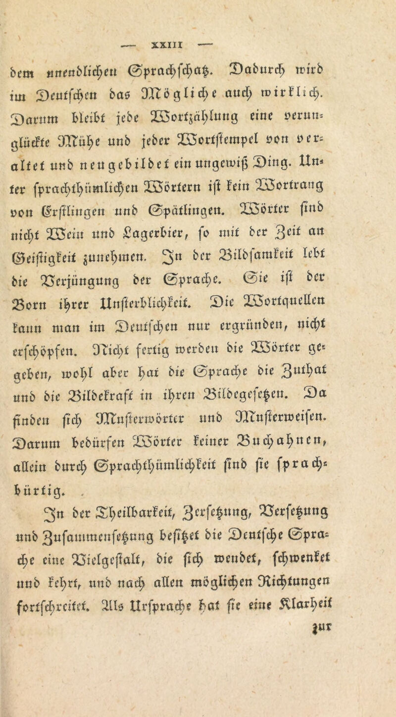 dem mjendlicf>eu ©pradE>fc$a§. Dadurch wird im Qeutfäm bat Dtfld gliche and) wirflicf). Darum bleibt jede 2B3orf$ä^Imtg eine vtvmu ölüdte OXtii^e nnb jeder SSortffempel »cn »er. aTfef und neu gebildet ein ungewiß Ding. Un* fer fprad^f>nmiid;en Wörtern iji hin SSortrang uon (Stfllingen und ©Spätlingen, Vdörter (inb niel)t 2S$ein und Lagerbier, fo mit der 3eif an ©eijiigfeit gunc^mett. 2>n ^er 23irdjarafeit lebt die Verjüngung der ©prad;e. ©ie ifl der Sßorn ib>rcr ltnfierblid;feit, Die VSortqueHen faun man im Deutfcfjcn nur ergründen, nid;t erfcf>öpfen. DTid;t fertig werden die Wörter ge* geben, mol;! aber \)ai die ©pradt>e die 3u^a* und die 23ilbefraft in il)tcn 23ildcgefe$en. Da finden fid) TOuftermÖrter und 3Knftermeifen. Darum bedürfen Doörter feiner 23n$af>nen, allein durclj ©prad;tl>ümlicljfeit |md fie fprad^* bürtig. , 3n der Dl;eilbarfeit, 3crf*$nng, Verfemung und 3nfammcnfe£ung befi^et die Deutfc^e ©pra. d)t eine Vielgejialt, die fid) wendet, fcljwenfet und fel>rf, und nad> allen möglichen 9lic^tnngen fortfebreitet. 2iU llrfpracfie bat ftc eine $llarl>eit