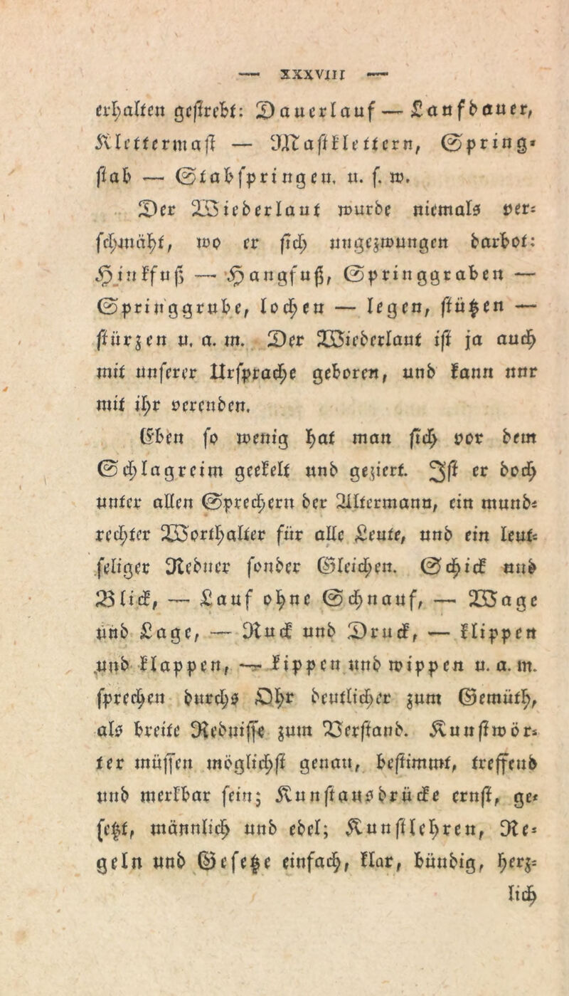 erhalten gcflrcBt: £) au erlauf—£anfbdtuer, ftleftermaji — 3IfcaffneHern, (Spring* ft ab — 0 t abfpri ng en, n. f. tv, 2)er äBieberlaut mürbe niemals ver- fd>m cij>f, mo er ftd; nuge$tt>ungett barbot: ^jnffnj> — 5} angf u$, 0pringgraben — ©priuggrube, lochen — legen, finden — färben n, a. nt. 2Dcr 2S5ieberlant ift ja aud> mit unferer Xlrfpra^e geboren, nnb fann nnr mit il;r oerenben. (Sben fo menig J)at man ftd) oor bem 0cl> lag reim geefelt nnb gegiert 2>f* cr unter allen 0pred)ern ber Sütermann, ein munb* reifer £öortl;alter für alle £eute, nnb ein lenk feliger 3tebner fonber ©leiden. 0cf>ic£ nnb 23li$, — £auf oI?nc 0cf>nanf, — 235a ge nnb £agc, — 3lu<J nnb Ü)rnd, — Hippen ,unb Happen, — tippen unbmippen n. a. m. fpreeijen bnrcl;s £5fyr heutiger $unt ©emüfF), als breite Du'buiffe $mn 23erffanb. &uufimör* ter mnjfen möglich genau, bestimmt, treffenb nnb merlbar fein5 5vnnftansbrncfe crnfl, ge* (eff, männlicf) nnb ebel; &unfflet;ren, Die* geln nnb ©efefe einfach, flar, bünbig, fyetfr lieb