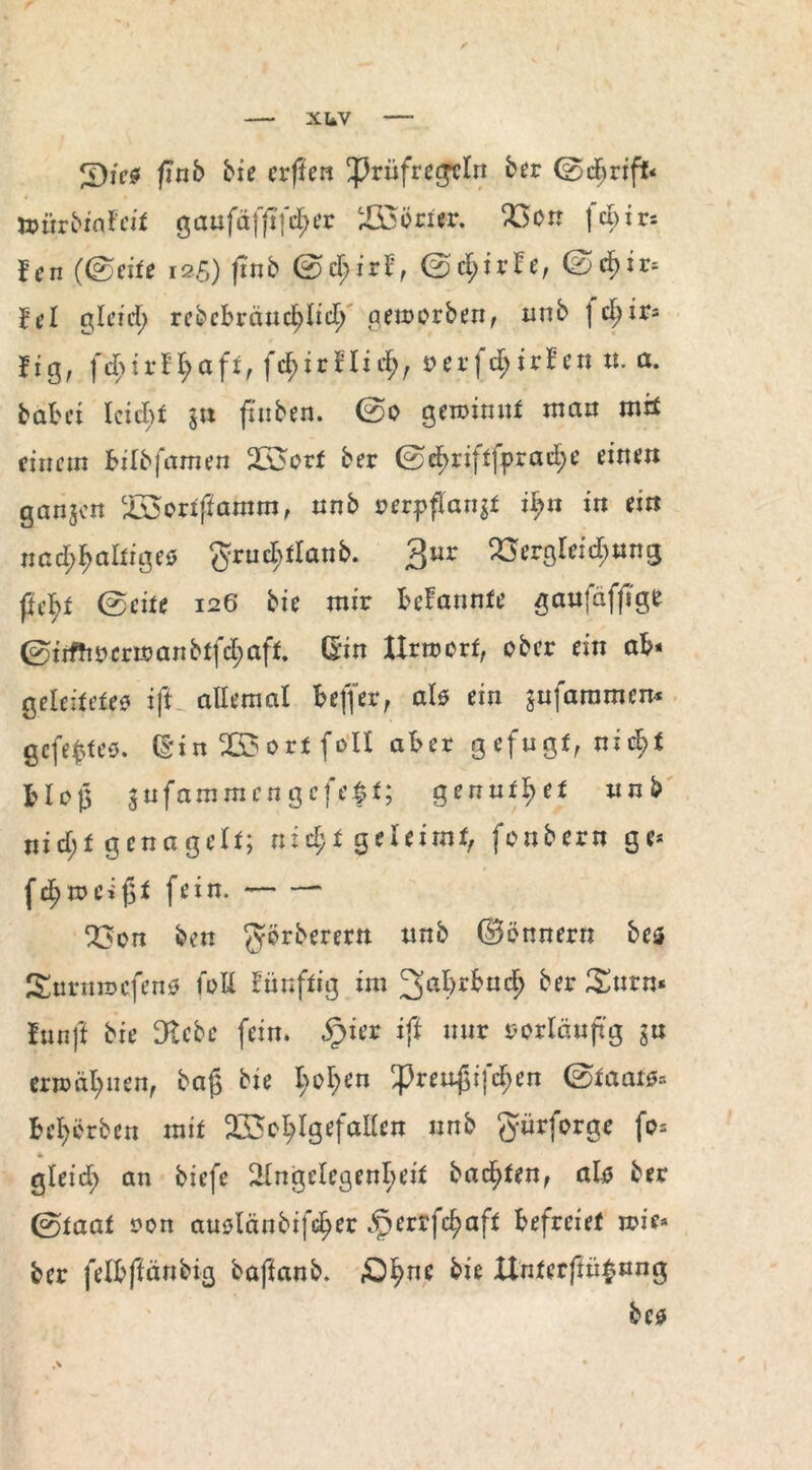 xuv 3)j>$ ftnb bie erften !prüfregcln btt ©cf)riff< ömrbiafeit gaufäffifd;er Wörter. Wir f et i r- f’cn (©eite 125) ftnb ©d;irf, ©d;irfe, ©c^ir, fei gleich rebcbrctndjdich aetoorben, nnb \ d)it* fig, Hid), oerfd;irfen n. a. batet Icictt in ftnben. ©0 gewinnt matt mit einem tilbfamen Wort ber ©d^ri}t|prad;e einen ganzen Wortftamm, ttnb oerpflanjt ipn in ein nad^afciges ^ructtlanb. 3ur QSergleid^nng fu^t ©eite 126 bie mir tefannte ganfäffige ©irftt 0er«? an btfd;aft. ©in Xtrwort, ober ein ab* geleitetem ift allemal teffer, als ein $nfaramem gefepteo. d*in W ort foll ater gefugt, nict>f Ho |3 sufammen gefegt; genutzt nnb nid;t genagelt; ntd;t geleimt, fonbern ge* fchrocifjt fein.- Q3on bett $örberern nnb (Bonnern bes Surmrcfenm toll fünftig im 3ahrkuc?> ber Stirn* fünft bie Siebe fein. §ier ift mir r-orlanjtg $n erwähnen, ba£ bte l;o!;en ^renßifchen ©taaim* Beerben mit Wohlgefallen nnb g-ürforge fo= •> gleid) an biefe Angelegenheit badeten, als ber ©taat oon attmlänbifd^er ^errfc^aft Befreiet n?ie* ber feitftänbig baftanb. £hne Itnterftü$«ng bem