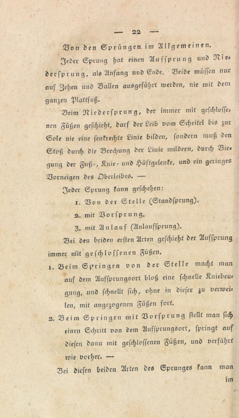 23 on ben Sprüngen im 211 lg em e i n e n. ^eber Sprung f;at einen 2Iu ffprung uni) Tue* berfprung, als Anfang unb 6nbe. 33eibe mü]fen nur auf 3el;en unb 23aüen auSgefül;rt toerbcn, nie mit bem ganzen ^lattfufj. 23cim Diieberfprung, ber immer mit gcfdüoffc* ncn gü£en gefrf;ie£f, barf ber £cil> Dom Scf;cifrl bis Sur So[e nie eine fenfrerfjte £inie bilben, fonbcrn muf$ ben Sto£ burcf; bie Srecf;ung ber £inie rnilbern, burrf) 23ie< gung ber gu£--, £nie-- unb £uftgelenfc, unb ein geringes 23orneigen bes .Oberleibes. — ^eber Sprung fann gcfc^ef)en: 1. 23on ber Stelle (Stanbfprung). 2. mit 23orfprun g. 3. mit 21 n lauf (2lnlauffprung). Sei ben bciben elften 2lrten gefcf>ieF>£ ber 2fnf|prung immer mit gefctjl offenen güjjen. 1. 23cim Springen Don ber Stelle maifjt man auf bem 2Iuffprungcort blo£ eine f&nelle Äniebcu* gung, unb fd;nellt fiel;, o!;ne in biefer gu Derroeu len, mit angelegenen gü0en fort. 2, 23 e i m Springen mit 33orfprung ftellt man fufy einen Stritt oon bem 2luf|prungSorf, fpringt auf biefcn bann mit gefitylo||enen güjsen, unb Dcrfäluf toie Dorier. — 33ci biefen beiben 2lrfen beö Sprunges !ann man im
