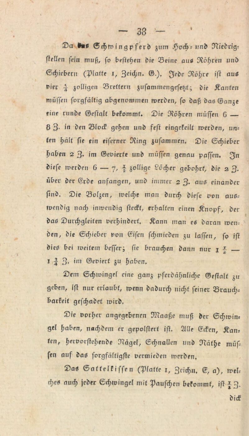 fleUen jein mu£, fo befteben bie Seine auß Diöfycen unb ©rf)icbcru (Piaffe i, 3ei#n* ®), 3föf)re iß auß t>ier \ jotfigen Sreffern jufammengefe^f; bie hänfen muffen forgfäffig abgenommen roerben, fo bafs basOan^e eine runbe ©effqlf beFommf. Sie Drohten muffen 6 _ ß 3- in ben 23Iod? gefjen unb feß eingcfcil^ roerben, un= (en i)ä\t fie ein eiferner D?ing jufammen. Sie ßcf)ieber |>aben 2 3* im ©eoierfe unb muffen genau paffen, 3n biefc toerben 6 — 7, * joüige ?ocf)er gebobrf, die 2 3. über ber ©rbe anfangen, unb immer 2 3* auß einanber finb. Sie Sollen, melif>e man burrf> biefe oen auß; tpenbig nad; inroenbig ficcff, erraffen einen Änopf, ber baö Surebgfeifen Derf>iqberf. Äann man eö baran tuen; ben, bie ©d)ieber t'oij ©ifen fcfjmicben ju laffen, fo iß bieß bei meifem beffer; fie brauchen bann nur 1 § _ I | 3* irn ®eoierf ju fjaben. Sem ßcfjtoingef eine gan$ pfcrbäf>n[id)c ©effalf $u geben, ifl nur eriaubf, rpenn baburd^ nid)f feiner Sraud;; barfeif gefdjabef mich. Sie Dorier angegebenen DTTaafie mufs ber 6t^n?im gcl Ijaben, nad;bem er gepoifierf iß. 2Ule ©dfen, Äan; <en, F)erDorf?eI)enbe DTäger, (Schnallen unb ?täf^e müf; fen Quf baß forgfdffigfle oermieben roerben. Saß ©affelFiffen (glatte 1, 3ei$u, ©, a), tveU rf;eß and; jeber ©rf>tüingel mit ^aufd)cn befommf, iß f 3.