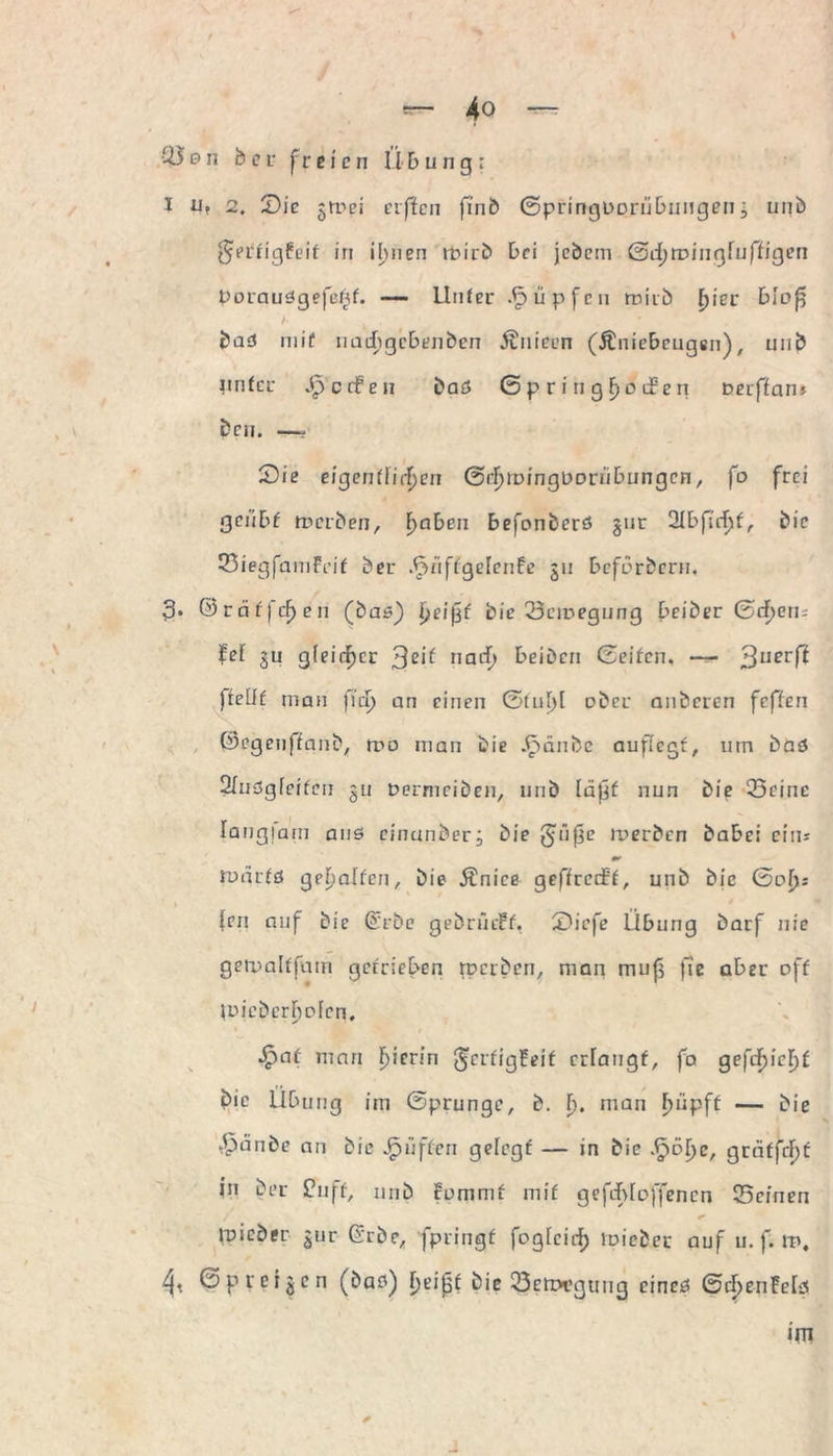 I 4o — 05on bei- freien Übung: I u, 2. Sic ^mei elften finb Gpringporübungen i unb $crrig£eif in ihnen rbirb bei jebcm ©djroingfuffigen pDiaudgefeßf. — Unter .Rupfen miib fyiec bloß bad mif uadigcbenben Änieen (Äniebcugen), unb nnfcr Reefen baö Gpriti greifen Deiflnn* bcn. —, Sie eigentlichen Srhroinguorubungen, fo frei geiibf merben, fyaben befonberd §ur 21bfirhf, bie SiegfaniFeif ber .^nffgelenfe 511 befbrbern, 3* ©rnfjchen (bad) ijUßf bie.SeiDegung beiber Sehen; fei ju gleicher 3e^ nach beiden Seifen. — 3Iierf^ ftelit man fiep an einen Sful)l ober anberen feffen ©egenffanb, roo man bie .£>änbc aufiegf, mn bad 31nögleifcn 311 Dermeiben, unb läßf nun bie Seine Iangjam and einander; bie giiße ix>erbcn babei ein* 0t ruarfd geholfen, bie Änice geffretff, unb bie (Sol): len auf bie (£rbc gebnuff. Siefe Übung barf nie gemalffum getrieben roerben, man muß fie aber off joieberhofen. *£>af man h’cr!n ^erfigfeif crlaugf, fa gefchicF>f bie Übung im Sprunge, b. I). man ^upff — bie £ünde an bie puffen gefegf — in bie .fpöhe, greiffeht in ber Puff, unb tommf mif g eft-bloßen cn Seinen mied er 3111 Grbe, fpringf foglcich lieber auf u. f. m. Spreizen (bad) h^ißf bie Senx’gung eined Gcf)enMd im