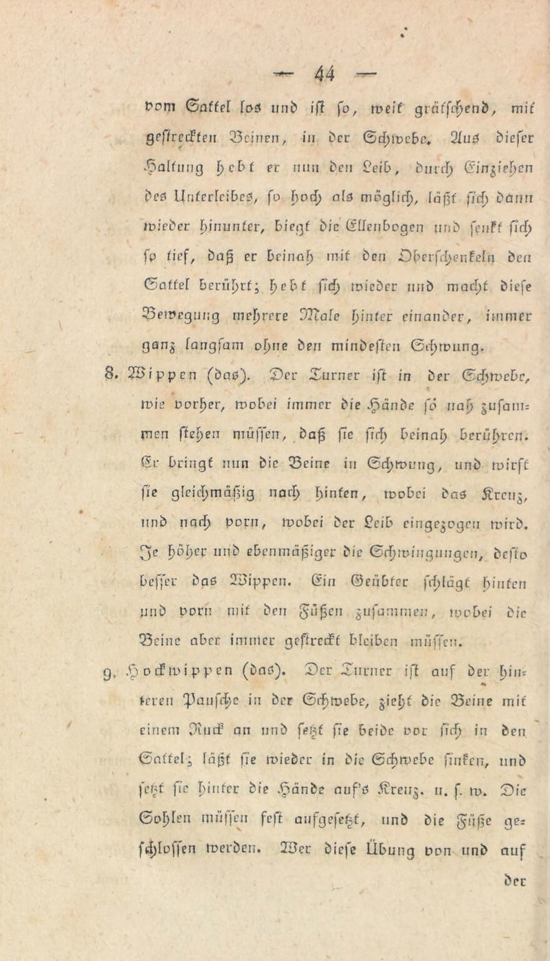 Pom (Sattel [oß unb iß fo, weit gtritfcßenb, mit gcffrccFfeu Seinen, in ber ©eßmebc. 2Iuß biefer Haltung f> c b f er mm Den £eib, burrß Gin^ieljcn beß llrifcrrcibeß, fo boeß alß mogHrl), laßt ßd) bann wieder hinunter, biegt Die (Ellenbogen unb fenff fiel) X fp tief, bafs er Dcinof) rnif Den £)berfcßeREefn Den (5affef berüßrf; ßebf fid) wieder unb macl)t biefe Serpcgung meßrere vitale f>fnfcr cinanber, immer gang fangfam ofyne ben minbeffen ©rßroung. 8. 2Bippcn (baß). £)er ©urner iß in ber (5d>wcbc, * tt>ie Parker, roobei immer bie Jpänbe jo naß gufatm men fielen muffen, baf ßc fiel) beinal) berühren, ßr bringt nun bic Seine in ©eßtuung, unb tuirff fie gleichmäßig narß ßinfen, roobei baß Ärcug, unb narß porn, wobei ber £eib cingegogcii mirb. (je ßößer unb ebenmäßiger bic ©rßmiugnugcn, befto bcfj'cr baß 23ippcn. Sin ©eubfer frßlagf Fünfen unb porn mif ben giißcn gufammeu, ipo bei bic Seine aber immer gcftrciff bleiben muffen, g, S) oif n>ippen (bnß). Der ©iirncr iß auf ber bim «k feren 'Paufeßc in ber ©rßtoebe, gießt bic Seine mit einem Ounf an unb f?üt fie beibc oor fuß in ben ©nifelj läßt fie toieber in bie ©eßtoebe finfen, unb fenf fie ßiufer bie .(pänbe auf’ß Äreug. u. f. ro. tDic ©oßlen nniffeu feff aufgefeßf, unb bie güf$e ge* fcßlofjen toeröen. 2£Jcr bieje Übung pon unb auf ber