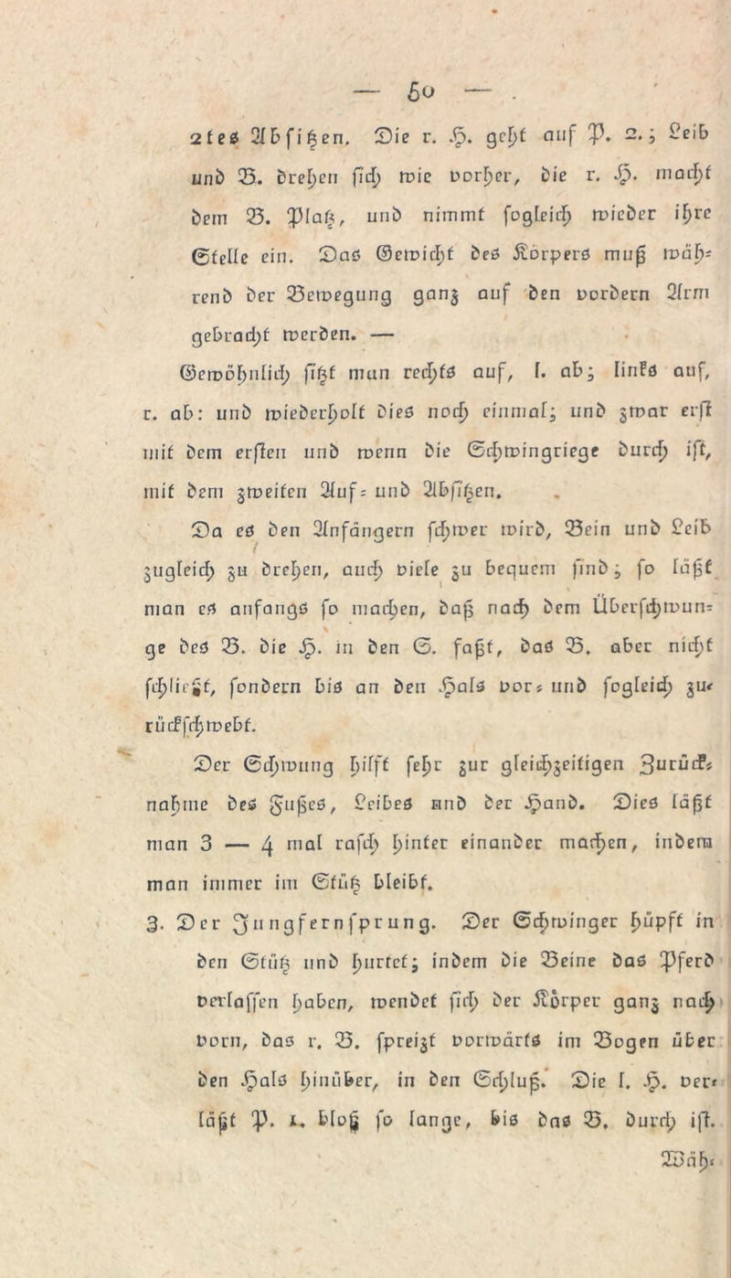 ßu 2fed 2Ibfi£en. Sie r. g rfjt auf p. 2. i £eiE> unb 23. Dreien fid) roie uorljer, Die r. dp. madjf Dem 23. piaft, urib nimmt fogleid) roicber if>rc ©feile ein. Sad ©etx>icl>f bed Äorperd muj3 ix>äf)- renb Der 23ett>egung gan3 auf Den DDrbern 2Irrn gebrad)f roerben. — ©erDÖfynlitf) fi£f man red)fd auf, f. ab; linFfl auf, r. ab: uni) irieDcr^oIf Died nod) einmal; unb gtimr crfi mif Dem erßen und wenn Die Gd)tDingriege burd) ift, mif Dem jmeifen 2Iuf = unD Slbfi’fjen. Sa cd Den SInfängern fdquer toirb, 23ein unD £eib gugfeid; §u Dreien, and) Diele ju bequem jmb; fo Iüf$f man ed anfangd fo machen, baß nad) Dem Ubcrfdjmun- % ge Ded 23. Die Jp. in Den G. fajst, Dad 25, aber nid>f fd>!ic£f, fonDern bid an Den .£ald Dar* unD fogleid) 3m rütffrfjmebf. Ser Gd)iunng bifff feljr jur gleid^eifigen 3ur^^ nähme Ded g-ußcd, £cibed unD Der JpanD. Sied läßt man 3 — 4 rna^ rafli' !3>n^c finanber marken, inbera man immer im ©fn§ bleibf. 3. Ser 311 ngf ern fpr un g. Ser Gcpruinger F>üpff in Den Gfüf? nnb Ijnrrcf; inbem Die 23eine bad PferD Der!affen tjaben, tDcnbcf fid> Der ilörper ganj nad) Dorn, Dad r. 25. fpreijf DDriDÖrfd im 23ogen über Den 3pald I>inufeer, in Den Gd)Iup. Sie h Jp. Der* läßt p. 1. b(o£ fo lange, bid Dad 23, Durd; ifh