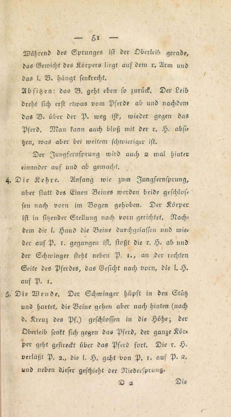 2J>äf)renb beö ©prunges iff ber .Oberleib gerabe, ^aö (3emid)t bes Äörperö liegt auf bem r, 2irtn unö baö f. 23. f)ängf fenfrcrfjf. 21 b f i | e n : bas 23. gef>f eben fo gurüif. ©er £eib brebf fiel; erft eftoaö Dom pferbe ab unb narfjbem baö 23. über ber ip. roeg iff, roieber gegen baö SPferb. DITan F'ann aud} bloß mit ber r. Jp. abfu §en, rt>ad aber bei rocifrm februieriger ift. £)er 3un9fel'nfrrun3 H-'irb aud) 2 mal binfer eittanber auf unb ab gemacht. 4. Sie Ä e F) r e. Qfnfang roie jum 3nn9fernfPnJn3/ aber ffaff bei (Einen Seines roerben bribe gefefdof* feil nadj Dorn im Sogen gehoben. Ser ÄDrper iff in fi^enber Stellung nad; fcorn gerichtet. DTacf)-* I bem bic f. Jfpanb bie Seine burdjgefafferi nnb tt>ie* ber auf ft. i. gegangen ift, ffofjt bie r. JF>. ab unb ber 0d>roinger ffef)f neben ft. i., an ber rcrfjfen Seife beö ^ferbeö, bas ©efidjf nad) Dorn, bie f, Sp. auf Ift. i, 5. Sie 2Benbe, Ser ©djttunger Fpipff in beu 0tü$ unb f>urfef, bie Seine gcf>en aber nad) fjinfen (nad) S / I b. ^rcuj bcs ’pf.) gefd;foffen in bie Jpöf>e; ber Oberleib fenFf firf) gegen baö !pferb, ber ganje £6r* per gef)f geftreeff über baö Pferb forf. Sie r. Sp. Derfäpf 'ft. 2., bie (. Sp. geijf üon ft. I* auf ft> 2, unb neben bjefer gefd)ief>f ber O'Tiebcrfprung. S s Sie