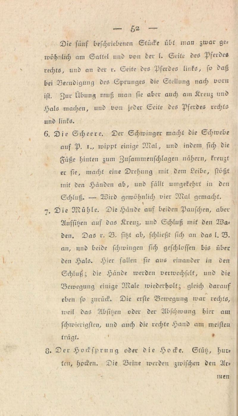 Sie fünf betriebenen GtücFe übt man $mar ge.- lpo^t Lief) am Gattet unb een ber f. Geite beö !f'feibeö red;tö, unb an ber r. Geite beö ^3fcrbeö finFs, jo bajs bei 23eenbigung beö Gprungeö bic Gfellung nacf> norn iff. 3ur Übung nnijj man fic aber and; am Äreu^ unb j^alö machen, unb Don jeher Geifc beö ^ferbeö red;fö unb finFö. 6. Sie Gef) ec re. Ser Gebminger marf)f bie Gcf?rt>cbe auf fp. i., mippf einige DJTaf, unb inbem jidf> bie güfje rjinfen gum 3ufammenf4^a9en nähern, Freuet er fie, maef;f eine Srefjung mit Dem S’eibc, fföfjt mit ben Jrjänben ab, unb fällt umgeFefmt in ben Gef)fu0. — 2Sirb gcrr>öF>nIiuier Dient gemacht. \ 7. Sie 3Jiüf)fe. Sie 3pänbe auf beiben ^3aufcf)en, aber 2Iuffi'£en auf baö Äreuj, unb Gd^luß mit ben 23a; ben. Saö r. 23. fitst ab, fef;Iic{sf fief) an baö I. 0. an, unb beibe fefmungen fief) ge fehl offen biö über ben 3palö. J^jier fallen fic aus einanber in ben Gd;lu0; bie .£>änbe merben tmmccfjfeff, unb bie 23ciDegung einige DKale tr>i ob er F> Dlf gfeid; barauf eben fo jnnuF. Sic erffe 23emcgung mar rcd;tö, mcif baö 2lbfifsen ober ber 2fbfd;mung f)icr am fefjmierigffcn, unb au cf) bie rechte .^»aub am meiffen trägt. ' • G. Ser .£> d cFfp r u n g ober bic 3pocFe. Gfü£, f)ur; ten, fjodVu. Sie 23eine merben gmifcfjen ben 2fr; men