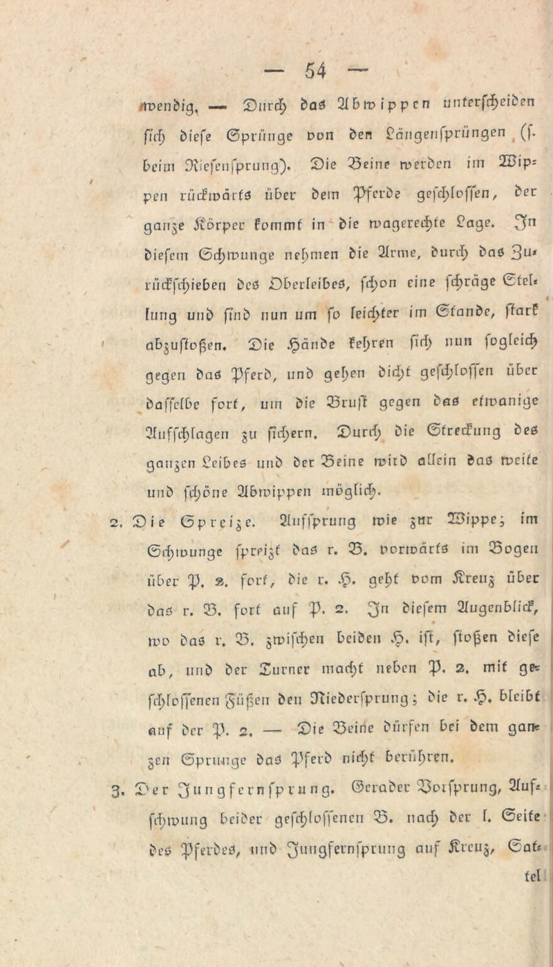 iroenbig, — SurcT) baö Hbtvippcn unferfdfjeibcn firf) biefe ©prünge Don ben £angenfprüngen (f. beim Siiefenfprung). Sie 33eine werben im 2Bip= pen rüifmärfö übe v bem Pf erbe gefcf> [offen, ber gange Äbrper fommf in bie rragered)fe £age. biefem 0tf)lx>unge nehmen bie 2Irme, bunf) baö 3U* nid:fcf)ieben beö Öbcrleibcö, )d)on eine |<i)räge ©fei* [ung unb fmb nun um fo leidster irn (Staube, (farf abguffoßen. Sic Jpänbe feeren firl) nun loglcicf) gegen baö Pferb, unb gel)en birf)f gefdjloljen über £)affcfDc forf, um bie 23ruff gegen beö efmanige Ofuffrf;[agen gu fidlem. Surrt; bie ©freefung beö gangen £eibeö unb bec Seine wirb allein baö weife unb frt;öne 2ibtuippen möglirt;. t Sie ßpreige. 2Iuffprung ruie gnr 23ippeg im ©rf)iuunge fprpigf baö r. S. porrDcirfö im Sogen über p. ». forf, bie r. gef)f t>om Äreug über baö r. S. forf auf p. 2. 3n öi£>fcm Shigenbfidf, n>D baö r. S. grpifrt)en beiben ift, ffofsen biefe ab, unb ber Surncr marf;f neben p. 2. mif g*= frt)foffenen ^t’i^en ben Uueberfprung; bie r. Sp, bleibt auf ber p. 2. — Sie Seine bürfen bei bem gar* gen ©priwige baö Pferb nirf)f berühren. Ser fj 11 n g f ern fp r u ng. ©eraber Soifprung, 2hif* frt;roung beiber gefrf;loffencn S. nart) ber I. ©eife beö Pferbeö, unb ^jungfernfprung auf Äreug, ©af* fei