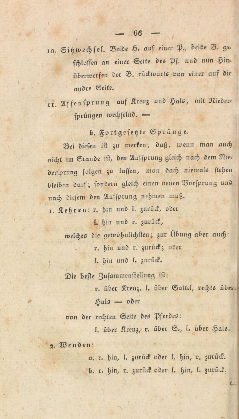 — G6 io. ©i£med)fer. Seibe Sp. auf einer P„ beibe 23. ge-' ftf)Ioffen an einer ©eite beö Pf. nub nun überroerfen ber 23. rüdioärfß Don einer auf bie anbre ©eife. n. 2If fenfprun g auf Äreuj unb J£>a[0, mit lieber/ [prüngen roedjfelnb. — b. gortgefe^fe © p r ü n g e. 35ei biefen iff §u merPen, ba(3, roenn man aud) nidEjf im ©taube ift, ben 21uffprung gleich nad) bem Dlie* berfprung folgen ju taffen, man bad; niernatö fielen bleiben barf; fonbern gteid; einen neuen 23orfprung unb nad) biefem ben 2Iuffprung nehmen muf. 1. ßeljren: r. £)in unb I. $urüd, übet I. F)in unb r. jurüif, roeldjeö bie gcrr>of>ntid)f?en; $ur Übung aber aud). r. f)iu unb r. aurücfj ober * I. f>in unb t. gurücf. I Sie befte 3ufammcnf*ßttung ift: r. über Äreuj, I. über ©affet, red)tö übe* jFjafö — ober ddu ber rechten ©eife be3 Pferbeö: [. über Streu$, r. über ©., I. über Spalt. \ 2. 2B e n b e n : a. r. F)in, I. jurüd ober I. |>in, r. jurütF. b. r. t)in, r. $urüd ober (. t)in, (. jurüdf. t C,
