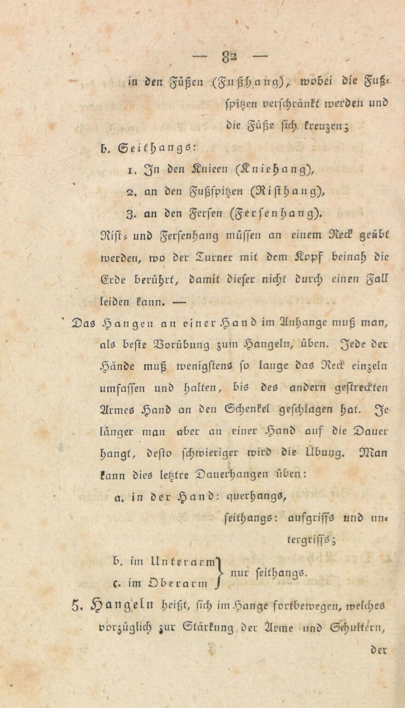 / \ — 82 — in öen güfseu (§u 0-tj.a ng), mobei bie fpii|cn nerfcbrdnFf roerben unb bie gupe fid) Freugcn, E». 0 e i f b a n g ö: 1. 3n &en Änieen (Änic^ang), % 2. an ben gufjfpi^en (9^ i ff b a n g), 3. an öen gerfen (§ e r fe n \) a n g). 9iiff> unb gerfenbang muffen an einem Died? geübt ruerbeu, n?o ber Surncr mit bem Äopf beinab bie (gebe berührt, bamif biefer nidf)f burdf) einen §all leiben Faun. — Saö fangen an ei n er Sj a n b im 2(nf)ange mup man, als beffe Vorübung jum Jpangehi, üben. 3E^C ber Jpänbc mufj rucnigffenS fo lange baS CReif einzeln umfaffen unb Raffen, bis beS anbern geffreiffen 2Irmeö jpanb an ben 0rf>en!ei gefrf;Iagen ^af. e länger man aber an einer £anb auf bie Sauer r>angf, beffo fcl)rr>ieriger trirb bie Übung, 97ian fann bieö Ie£fre Sauerbangen üben: a, in ber jpanb: querbangß, feifbangß: aufgriffß unb um fergriffß; tci-jüglicf) 511c GfärFung ber 2Irrne unb (E&buff/rn, ber
