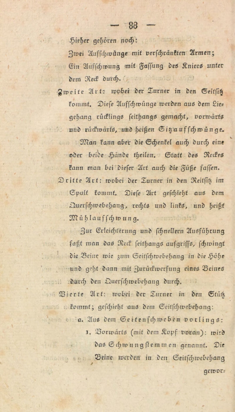 { - 88 — . % jF)ie]f)er gehören nod^: 3n?ei 2(ufftl)tpünge mit Derfcfjränfren 2Trmen; (Sin 2Iuf|H;n?ung mit Raffung beö Änieed unter bem Dieif burcf). Jgipeife 2Uf: rpobei ber £urner in bcn <5eitfi% Fommf. 2)iefe 2Iuffd)rptinge werben aud bem 2ia gelang riicFIingd feitf>angö gemacht, Dortoärfd urib riidhoarfd, unb f>eif3en ßi§a uffd)it>ünge. V DTian fann aber bie Gcf)en!ei aud) burcf) eine ober beibe Jpänbe tfyeilen. (Statt bed Obeifed Fann man bei biefer 2frf audj bie ßüfie faffen. Dritte 2irf: rpobei ber Turner in ben Dieiffi^ im ßputf Fommf. Siefe 2Irf gefrf)ief>f aud bem ■LiuerjVfjtpebebang, rerf)fd unb HnFd, unb f>eipf Oft u b I a u f frfj to u n g. 3ur Cürleic^fernng unb ftfjneüern 2fudfuF)rung faßt mnn Dad ObecF feifjjangd aufgriffd, fdfjrpingf bic 3eine roic jum Geiffrf)rpebel)ang in bie Jfjölje unb gebt bann mif 3urüiftperfung eined 23eined bunf) ben ,Ouerfrf)rpebel)ang burd£>. 523i cr fe 2(rf: rrebei ber Turner in ben ®füi| Fommf; gefrfjicljf and bem GciffcF)tPebef)ang: a. 2Uid bem ©e i f e n ftf) roc b cn Ooriingd: J. 33orrpärfd (mif bem Äopf ooran): rpirb bad ßrf;ip u n g ffem m cn genannf. Die ßeine ipcrben in bcn (5eit)d)tvcbel)anQ gcroors