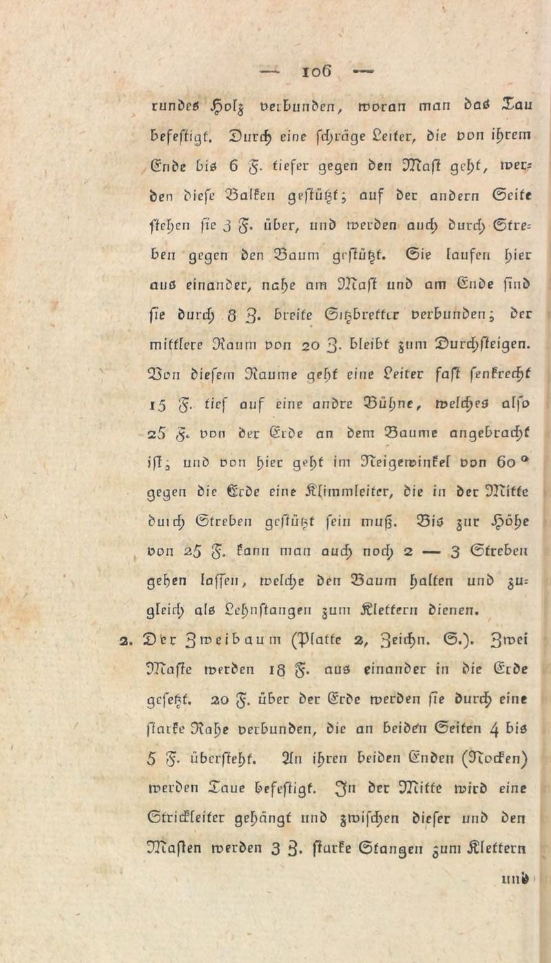 runbcff JFjoig oeibuuben, woran man baö Xau befeffigt, Surrf) eine fcf;räge £eiter, bie Don intern (Ü'ribe bii 6 3- tiefer gegen ben DOTaff gd)t, tvem ben biefe Salfen geffü^fj auf ber anbern Seite ffcl)cn fie 3 3* über, unb werben aurf) burd> Stre= ben gegen ben Saum gr|lü£f. Sie laufen fyiev auö eirtanber, nahe am DJiaff unb am (Silbe fiub fie burd) 8 3* breite Sitjbreffir Derbunbenj ber mit^ere Diaum Don 20 3- bleibt gum £»urd)ffeigen. San biefem Diaume gef)f eine Leiter faff fenfrerf)t 15 3- tief auf c'ne onbre Sühne, weiches alfo s5 3* ddh ber ßrbe an bem Saume angebracht iff- unb 0o 11 f)ier geht im 9teigewiu£e[ Don 60 0 gegen bie ßrbe eine ÄOmmieiter, bie in ber Dliifte buid) Streben gcffü^f fein mu0. SiO gur Jpöhe Don 2.$ 3* fann mau auch nDCh 2 — 3 Streben gehen laffen, weiche ben Saum ha^en unb SUl gleich a(0 £chnftangen gum Äleffern bienen. 2. Str 3rnci^aum (Platte 2, 3c‘lhn* ®0* 97Taffe werben 18 3* auS einanber in bie (Stbe gefegt. 20 3- über ber Srbe werben fie burch eine jlfntfe Dvahe oerbunben, bie an beibtfn Seifen 4 biö 5 3* überffehf. 2In ihren beiben (Snben (JTocFen) werben Xaue befeftigf. 3n ber Platte wirb eine Stridfieifcr gehängt unb gwifcf)en biefer unb ben DTcajlen werben 3 3. ffurfe Stangen gum Äletfern uni»