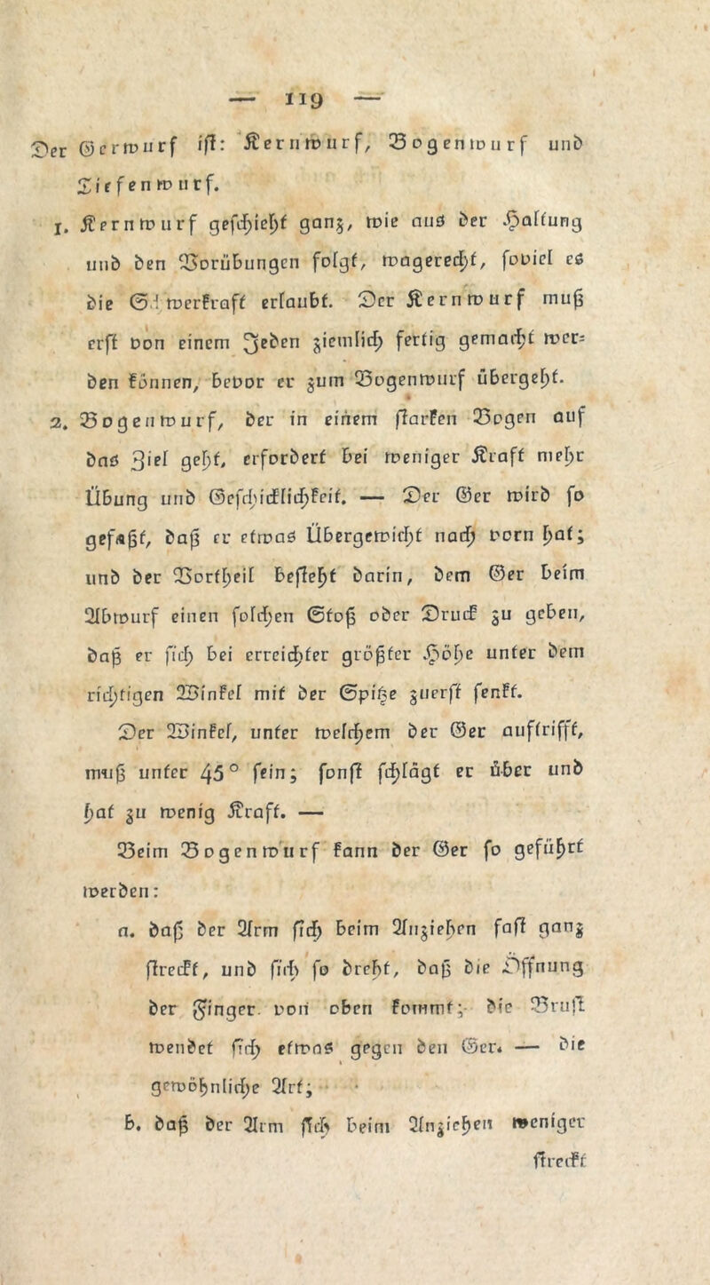 £Vr ©crwurf ifl: Äerntburf, 23ogenionrf unb £ i e f e n m u r f. j, ßerntvurf gefd)id)t gan$, toic auö Der Raffung unb ben Vorübungen folgt, magerest, fouiel cö Die ©.froerfcaff ertaubt. 3er£crnmurf muf$ crft Don einem 3e^en 5'emlic^ fertig gemailt wco ben fonnen, beuor er $um Vogenrourf übergebt. 2. Vogenrourf, ber in einem ffarPen 33ogen auf baö 3iei gel)f, erforberf bei roeniger Äraff nifljr Übung unb 0efdjnfficf)Feif. — CDer ©er roirb fo gefugt, baß er etwas Übergewicht nad) Dorn [>at; unb ber Vorzeit bef?eF)f barin, bem ©er beim 2Ibmurf einen fotct}en ©fojs ober Sruif gu geben, baß er fief) bei erreichter größter ^o^e unter bem richtigen SBinFel mit ber ©piße guerff fenff. £?er ÜBinFet, unter welchem ber ©er auftrifff, muß unter 45° fein j fünf? frf>Tagt er über unb hat gu roenig 5craff. — 25eim 23ogenwurf fann ber ©er fo geführt werben: a. baf ber 2trrn fief) beim 2fugielhrn faft ganj ftrecFf, unb fürf> fo brebf. Daß bie Öffnung ber Ringer ooii oben fornmf; Die 23 ruft toenbet fYrf> etwas gegen ben ©er* — Die gewöhnliche 2trf; b. baß ber 31cm fief) beim 2tn|ieF)eu weniger ftreiff