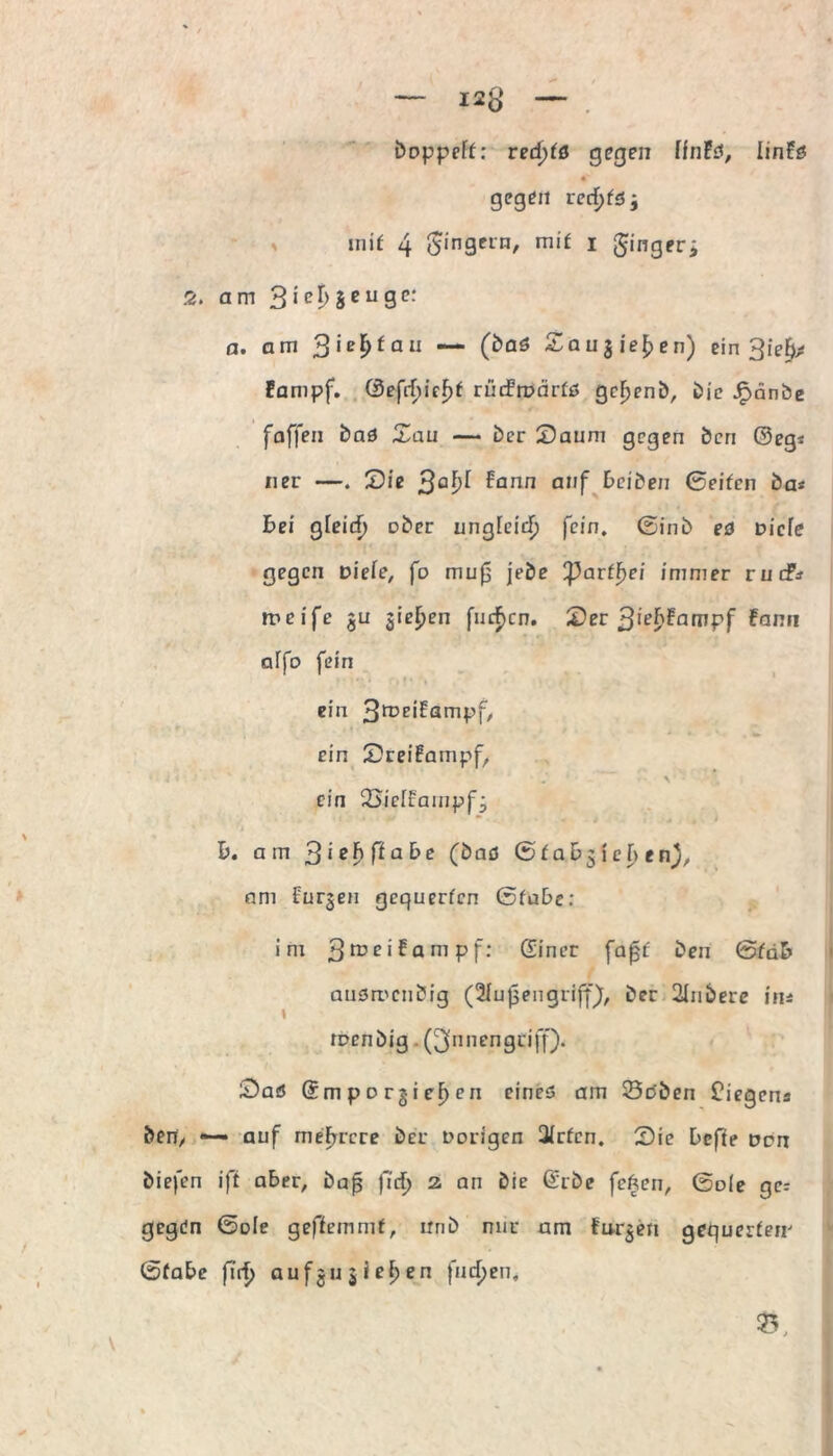 boppeft: redjtß gegen ffnFs, linFs gegen recf)fS; mit 4 Ringern, mit i ginger> 2. am 3 i erzeuge: a. am Qiefytau — (bas £augie£en) ein Sief); Fampf. @efrf)ief)f riidrirärfs gebend, bie Jpänbe faffen bas Sau — ber Saum gegen ben ©eg* ner —. Sie 3a^ ^arin a,'f ^iben 0eifcn ba« bei $ieid) ober ungfeief) fein, ©inb es Dicfe gegen Diefe, fo muf; jebe parff>ei immer ruefr meife gu gieren finden. Ser 3'^fampf fann affo fein ein 3roeiFampf, • i » . 'L ein Sreifampf, \ ein SSiefEampfg b. am ^iebftcibe (bas © t a Dg I c f> e n), am Purgen gequerfen ßfabe: im 3 ro e i f a m p f; Sincr [aßt ben (Stäb ausmeubig (2fußengrifjF), ber 2tnbere ins raenbig . (^nnengeiff). Saö ©mporgieFyen eines am 23cben fiegens ben, — auf mehrere ber Dorigen Qirfcn. Sie befte Den biefen iff aber, baß fiel) z an bie ©rbe feften, ©ole gn gegen ©üle geffemmt, nnb nur am furgen gequerfem ©fabe firf> aufgu gieren finden. Ty,