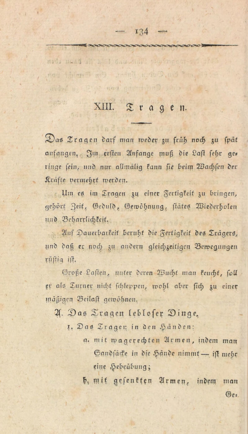 f > —— XIII. fragen. ^aö fragen barf man meber §u frnfj nod^ ju fpäf anfangen, £$in ?rfj*n 2Infange mu{3 bie £aff fefjr gcs ringe fein, nnb nur afimdlig Faun fie beim ZBacfyfen ber Äraffe Dermef>rf roerben. Um eö im ^tragen jg einer gcrfigFeif ju bringen, gehört ^eit, ©ebulb, öemrljnung^ ftäfeö 2Bieberf)Dlen n.rib '3ef)arr[id)Feif. 2Inf £)anerbaiFeif DcruF)f bie JerfigFeif bed Srägerd, nnb ba£ er nod) ju anbern gfeid)$ei£igcn 23crocgnngen rtiftiq iff. Große £affen, nufer beren 2£ud)f man Fernst, fcU W afö Xurney nid)f frfjfeppcn, roof)l aber fid) ju einer giäjjigen 23cifaff gemahnen. X ^Daß Stagen teStofer 2Dinge. J. 2as X r a g c n in ü e n d n b e n : a. mit roa geredeten 2fr men, inbem man Gnnbfäife in bic Jpänbc nimmt — ijl nicljr eine J^ebeübung; n! it gcfenFf^n 2fr men, inbem man Ge*