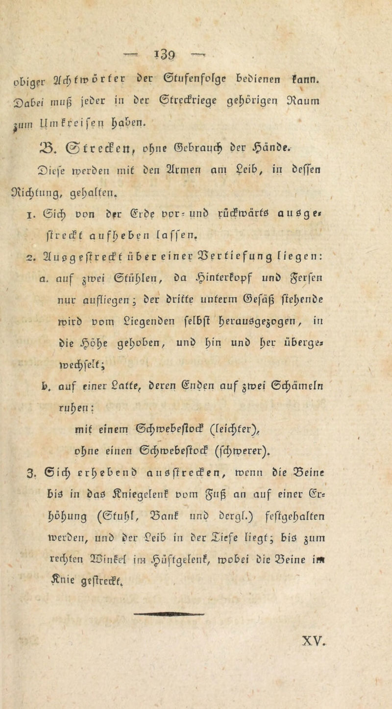 —- ?39 — obiger 21 cf; (tvörfer ber (Stufenfolge bebienen fann. 'Dabei muß jebcr in her ©frccbricge gehörigen 3iaum ^üin Umgreifen galten. 3. ©frcdBett, oljne ©ebraucf) ber Jpänbe. £)icfe rperben mit ben 2Irmen am £cib, in beffen Dudbtung, gehalten. 1. ©icf) Don ber @rbe Dor^ unb rucEmärfs auöge* ft re cf’ f au ff; eben (affen, 2. 2lupgeffrecEf über einer Vertiefung liegen: a. auf gmei ©füllen, ba JFjinterEopf unb gerfen nur aufliegen; ber briffe unterm ©efäji ffel>enbe ruirb uDin £icgenben felbff f)erau6ge$Dgen, in bie Jpöf)e gehoben, unb l;in unb f>er ü berge« »üecf)fclf; b, auf einer 2atte, beren (Silben auf %tvei ©cfjämefn rufjen: mit einem ©cfjroebefiDif (leidster), ol;ne einen ©cf)tt>cbeffoif (fernerer). 3. ©icf> erf>ebenb auöffreifen, wenn bie Seine I biä in baö ÄniegclenF Dom guf? an auf einer (Sr* f)6f)ung (©fuljl, San! unb bergf.) feffgefjalfcn tt> erben, unb ber £eib in ber Xiefe liegt; biö §um rerf)ten 2Binfef im .PnjffgelenF, ruobei bie Seine im ^nie geflretff.