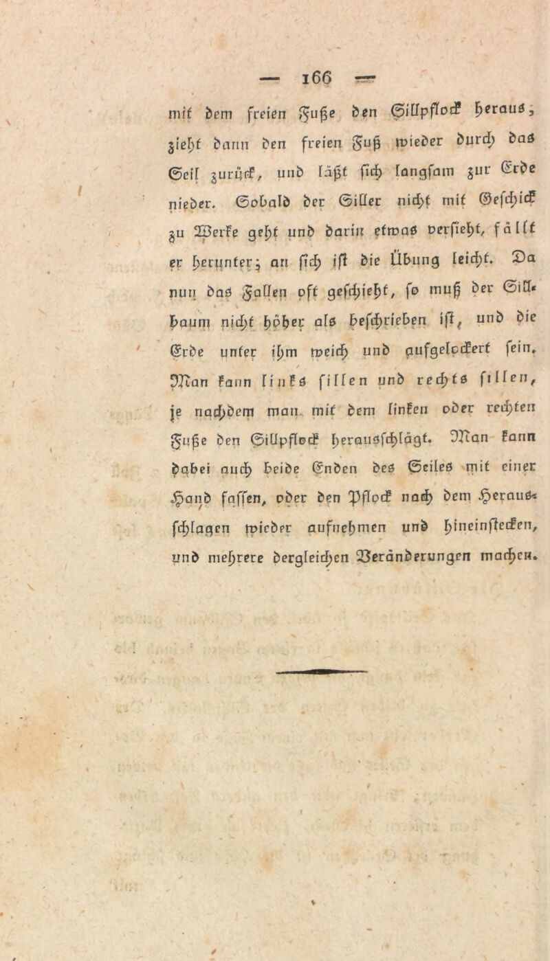 mit bem freien Öen (piUpfloü [jerauö, gieF>f kann ben freien 5uß ix>ieöer öurd) baö ®ci[ gurijtf, unb fd0t fid) iangfam jur Grbe nieber. ©obalb ber ©iCIer nid;t mif ©efd;idf gu 2perFe geljf unb barin efruaö Derfietjf^ falff er f>erunferj an ficT) iß bie Übung leicfjt. 2)a nun bad <5a^en Pf* gcfrfjie^fr fo mu| ber ©iU« • \ kaum nid)t työbei* al& befdjricben \ß( unb bie ©rbe unfer if)m meid) unb aufgelccüert fein. / DTian Faun finFö fiHen unb rechts fi Iferi, je riacfjbem mau mit bem finFcu ober red;feu ^upe ben ©iUpflud* l>erausfd)[ägf. DKan Farm babei aud) treibe ©nben beö ©cileö rnit einer $anb faffen, ober ben PflocF nad) bem heraus* fd)fagcn jt»icber aufuef;men unb IjineinfJeifen, unb niedrere bergleicfjcn 23erdnberungen machen.