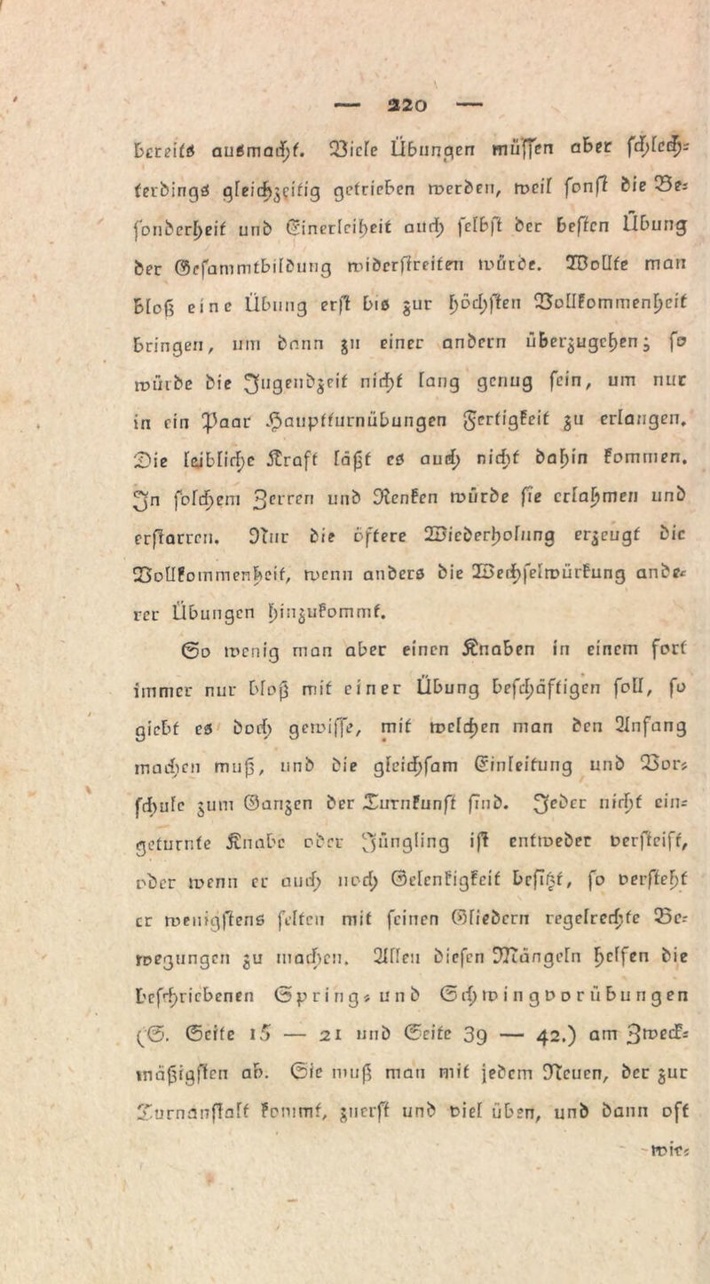 Dereitö auSmacfjf- 33icle Übungen muffen aber fehlet!)' ferbingö gleichzeitig getrieben roerben, roeif fonff bie Sei r* fonbcr^eif unb (Sinericit>cit aiicf) jelbjt bcr beftcn llbung feer ©efammtbilbung rribcrffreiten mürbe. TBoUte man blof? eine Übung erff bis $ur f)6cl;ften QSolIfommenfjeif bringen, um bnnn ju einer anbcrn über^ugctjen ^ fo mürbe bie ^fugenbgeif nit^f Iar)g 9cnu9 fc,n' um nlIIC in ein 'Paar ^auptturnübungen tjjerfigfeif Su erlangen, Sie Uiblirf>e ftraft läßt cs aurf; nicht ba^in fommen. ^n foldjem 3errcn unb teufen mürbe fie erlahmen unb erflarrcn. 9üir bie öftere 2DieberI)oInng erzeugt bic 23oU!oinmen|>cif, rnenn anbers bie 2Berif)feiroürfung anbe« rer Übungen t)in^uFommf. 0o menig man aber einen Änaben in einem fort immer nur bloß mit einer Übung befcl)äftigen folf, fo giebf es borf) gemiffe, mit mcldjen man ben 2Infang machen muß, unb bie gleidf)fam Grinleifung unb 25or« fd>ufe 3um ©arijen ber XurnPunff finb. n»rI)t ein- geturnte Änabc ober Jüngling ift enttoeber Derffciff, ober wenn er au cf) norf; ©elcnfigFcif bcflnf, fo vevfteljt er menigffenö feiten mit feinen ©fiebern regelrechte 23c-- rpegungen ju machen. 2IIIeu biefen D7Tange[n bie Dcfrf>ricbcnen Spring« unb 0 d) tp i n g D o r ii b u ri g e n ^0. 0cife 15 — 21 mib ©eite 39 — 42.) am 3^^* tnäßrgflen ab. 0ie muß man mit jebem DTcucn, bcr jur £urnanffa[f fommf, juerff unb Diel üben, unb bann off ITMf«