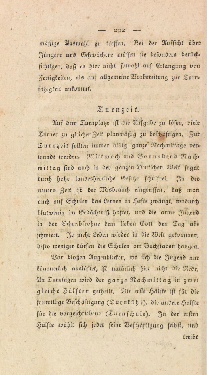 müßige 3(u$n>aljl 511 treffen. 23ei ber Wuffiefyt übet jüngere unb ©(f>wcicfterc muffen fie befonberö beriieF-- flcjjfigen, bnß ees fjrer n\d)t fomol>[ auf (Erlangung Don gerfigfeifen, alfl auf allgemeine SSorbereifung jur Stirn* fäljigPeif anfommf. S u c n § e i f. 2luf bem SurnplaAe iff bie 2lufgabe jn löfen, Diele Surner ju gleicher $eit planmäßig ^u bcfrtjüftigen. 3ut Surngeif (eilten immer billig gange* 9Taii)miffage Der« Wnnbt werben. 9Tuffwocf) unb ©onnabenb 9t a d>» mittag finb aurf) in öer gangen Seuffrhen 2£e[f fegat bnrcf) f)D^e Ianbeöf>errlitl;e ©efeße fif>ulfrei. 3n &er neuern $eif iß ber 92tiöbraucf) eingerifferi, baß man and) auf ©cf>nlcn baö fernen in £effe gwängf, Woburcf) blutwenig im ©ebäcl)fniß Raffet, unb bie arme ^ttgjjnb in ber ©chreibfroljne bem lieben ©off ben Sag abi furniert. rne^r £ebcn mieber in bie ZBelt gefammen, beflo weniger bürfen bie ©rf;ufen am 23urf)flaben frnngen. 23en bloßen 2lugenblid?en, wo ßd) bie nur Pümmerliij ciuöluftct, iß natürlich f)ier nirf;f bie Stehe, 2ln Surnfagen wirb ber gange 9t ad) mittag in 5 m ei gleite £ äfften geteilt. Tie eiße Jpälffe iß für die freiwillige 23efrfjgftigung (SurnPü^t), bie anbere Jpälffe für bie DDrgefrl)ricbene (Inen frf; ule). fj'1 ‘?er Clftcn £älffe wa£)ft ßd? jeher feine 23ef^nffigung felbff, unb treibt