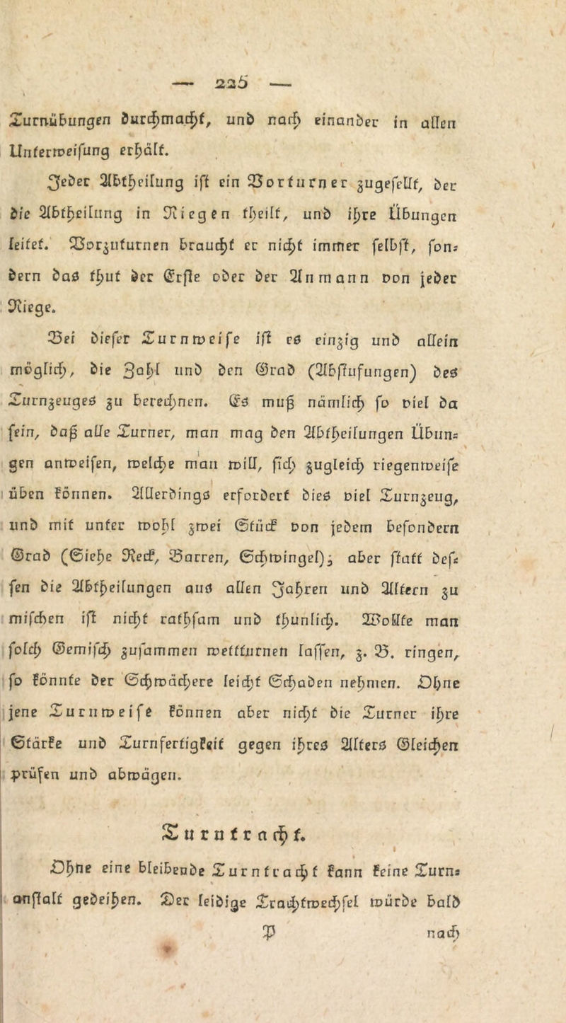 Turnübungen Öurcf)macf>f, und narb einander in ailcn Unferrpeifung erhält. 3edec 2IE>fF>ciTung ift ein 23orfnrner gugefellf, der dic 2Ibff)ci[nng in liegen fbeilf, und ifjre Übungen leitet, SSo^ufurnen braucht er nic|>t immer felbff, fon; dem das tljut der ©rfle oder der 2Inm an n Don jeder Kriege. 33ei diefer Turnroeife lfl rö einzig und allein moglirf), die 3a|>[ und den ©rnd (2Ibfiufungen) deö Turnjeugeö $u beregnen. (£ö muf3 namfid^ fo nie! da fein, £>a0 alle Turner, man mag den Slbf^eifungen Übun= gen anroeifen, roclcfie man rr>iU, fid> gugleirf) riegenroeife üben Fonnen. Siüerdingö erfordert dies Diel Turnzeug, und mit unter rooM jroei ©fiiif Don jedem befondern ©rad (0ief)e S'Jetf, Darren, ©cbtDingeI)j aber ffatt def* fen die Ableitungen aiifi allen 3a£ren und Aftern $u mifeben ifl nid)f ratbfam und ffjunlirf). SFoEIfe man fold) (Bernifd) %u\ammen roefffiirnen Taffen, 3. 25. ringen, fo Fönnfe der 0cfjrDäcf)ere leicf)f (Schaden nehmen. £)I;ne jene Tu rn n? ei fe Fonnen aber nirfjf die Turner ifjre ßfärFe und TurriferfigFeif gegen iF>rcö Alters ©Teilen prüfen und abrnägen. S « r n f r n f. » £3F>ne eine bleibende Tur n fr a f Fann Feine Turn« anffalf gedeihen. Ter leidige Trad)froedF)fet tüürde bald 55 narb •»
