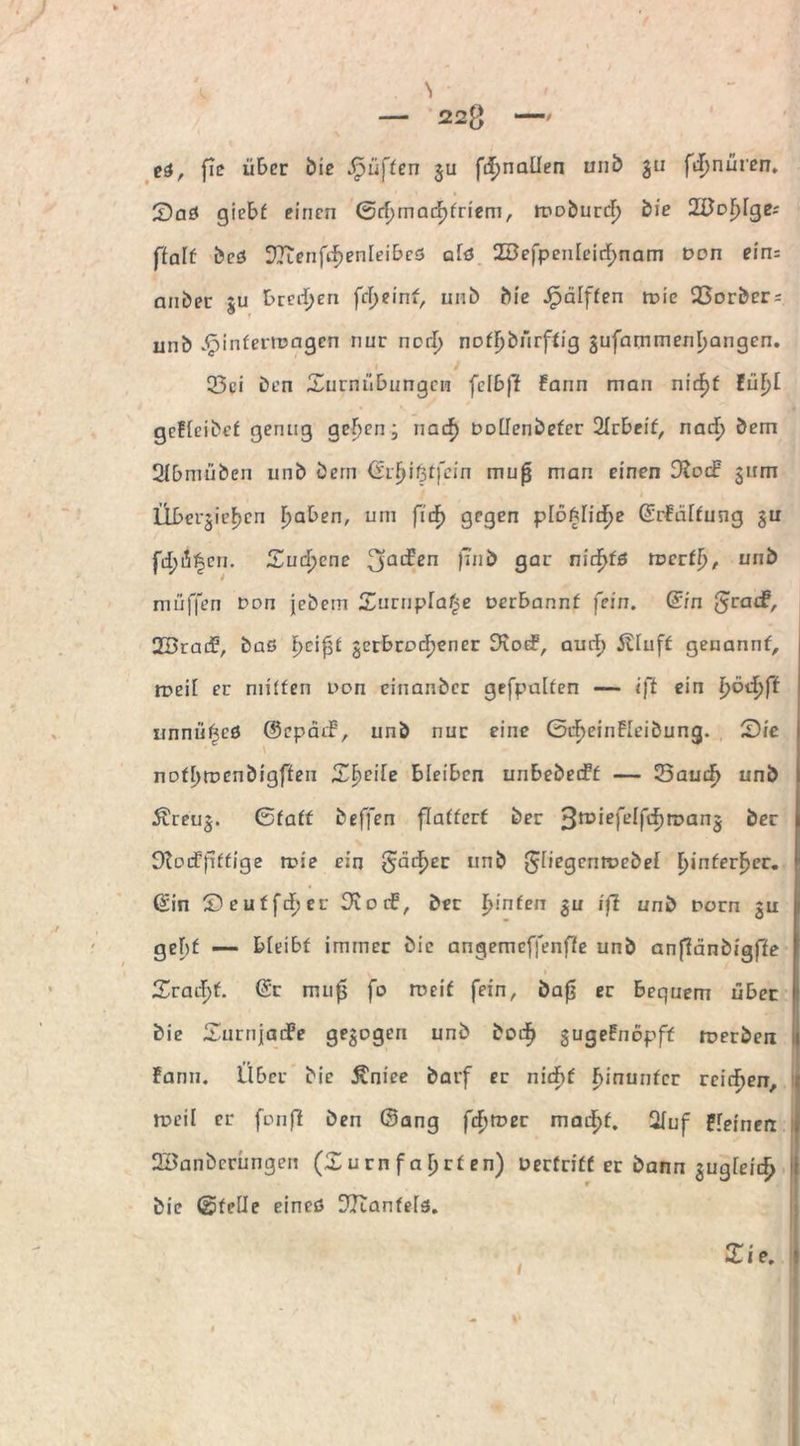\ — 22g —' ti, fic über bie Jpü[fen gu fdimaüen unb gu fdjnüren. £>aö gicbf einen 0d>mad[)friem, troburd) bie Wenige; ßalt beß ^Teenfidjenieibeö aiß 28efpenleid)nam Don ein; ander gu breiten fcfyeint, unb die Jpälffen mie Q3orbcr = unb Einfettungen nur norf; noff)bnrffig gufammenijangen. 53ei ben £urnnbungcn fclbff Faun man nid)f lüljl gefieidef gering geijen • naef) Doilendefer 2Irbeif, nad^ bem 3fbmüben unb bern ©rfjißtfein mu£ man einen 9?ocb gum Übcrgief>cn Ijaben, um fid) gegen plofciid^e ©rFälfung gu fd;i|cn. Zufycne 3ac^ßn f*n& 9ar uirfjfß rDcrffj, unb muffen Don jebem Surnpfaße Derbannf fein, din grac^/ 2Srai£, baö fjcifjf gerbroefjener Dvotf, aud) Jliuff genannf, tueii er niiffen Don einander gefpedfen — iß ein l)öd)ft rinnii^cß ©cpätf, unb nur eine ©dieinFIeibung. £)ic nDf[)rocnbigffen 2^E>cife bleiben unbebecFf — 23autf> unb &reug. ©faff beffen flafferf ber 3miefelfd)n?ang ber Dtodpffige n?ie ein <$;cidF)cr un& Sfiegentuebef t)infer£er. ©in Seuffdjer D^orb, ber I>infen gu iß unb Dorn gu gebf —- bieibf immer die angemefjenffe unb anfiänbigffe 1 2xadf)f. @r mujj fo rueif fein, dafj er bequem über bie Surnjaife gegogen unb dod^ gugeFnopff roerden Fann. Uber bie Äniee darf er nid}( hinunter reichen, roeil er fonfi ben ©ang fdttoer mad£>f. 2Iuf Ffeinerr SBanbcrüngen (X u rn f a l) rf en) oerfriff er bann gugieic^ die ©feile eineß 3Kanfeiß.