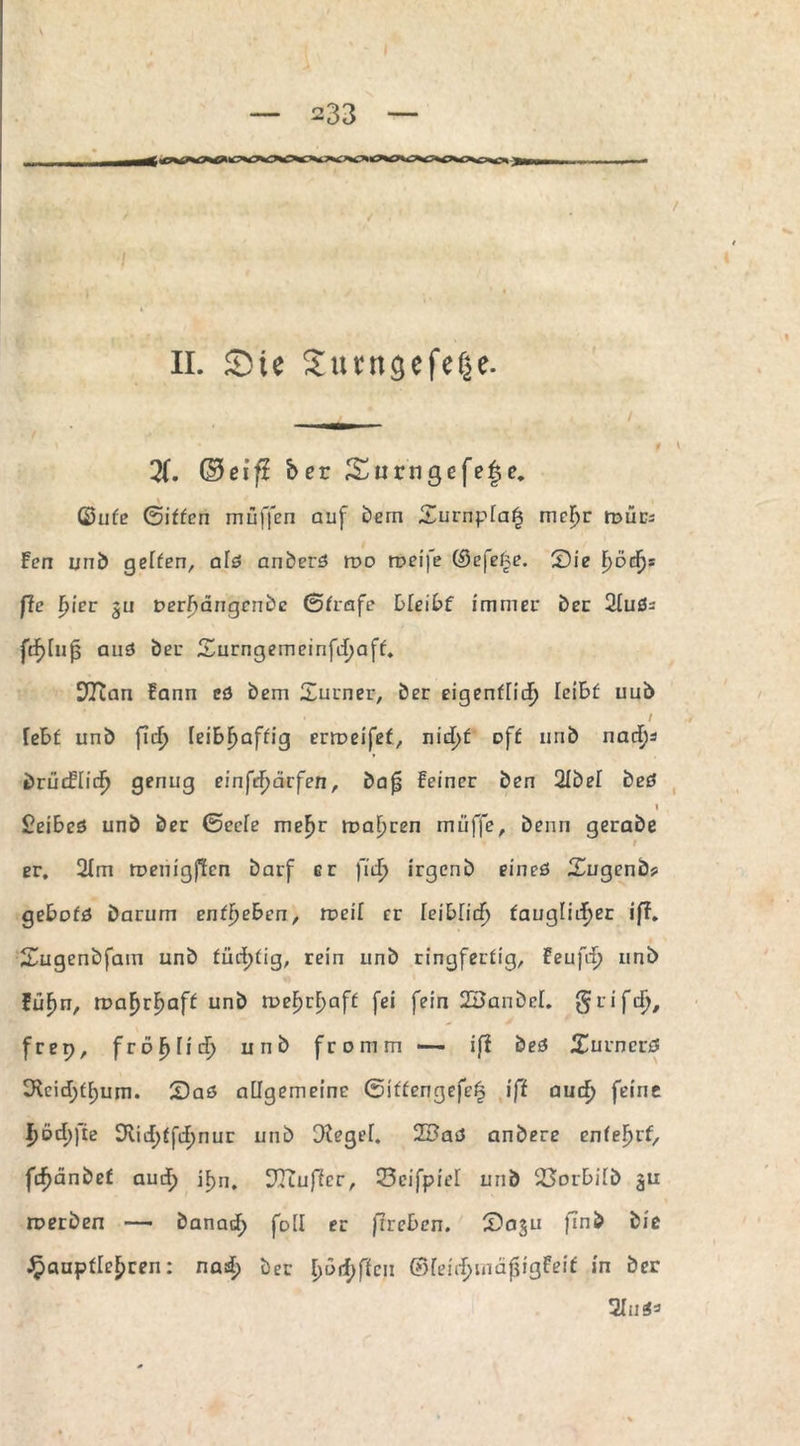 II. Sie Sunigefef^e. X ©cif? ber Surngefefje. ©ufe ©iffen muffen auf Dem Surnpia^ mcljr trmcs Fen unb gelten, afß anberß roo roei]e ©efefje. Sie fyöcf): ße hier $u verhängende (Strafe bleibt immer Der 2fußs fcfjtufj auß ber Surngemeinfdjaff. S^Tian Fann eß Dem Xurner, ber eigentlich leiBf uub / feBf unb ficf> feiBFmftig erroeifef, nid)f oft nrib nad)i briidündj genug einfdjärfen, bafj feiner ben 2Ibef beß 1 £eiBeß unb ber (Seele me^r magren muffe, beim gerabe t er. 21m roenigfien Darf er fid> irgenb eineß Sugenb? geBpfß Darum entheben, weil er leiblid) tauglicher iff. Sugenbfam unb tüchtig, rein unb ringfertig, feufrf? unb füfm, xvahrE>aff unb tt>ehrF)aff fei fein 2£anbcl. grifd), frep, fröhlid) unb fromm — iß beß Surncrß 3^eid;tf)um. Saß allgemeine @ittengefe| iß and) feine I)öd)fie Dvicf>ffif>nur unb Cftegef. 2Baß anbere entehrt, fd)änbct aud) if>n. ^Jtuffcr, Scifpiel unb 23arBifb roerben — banad; foil er ßreben. Saju finb bie ^auptle^ren: nad) ber l)ürf;ffcn ©feirhmäfjigFeif in ber 2Iußs