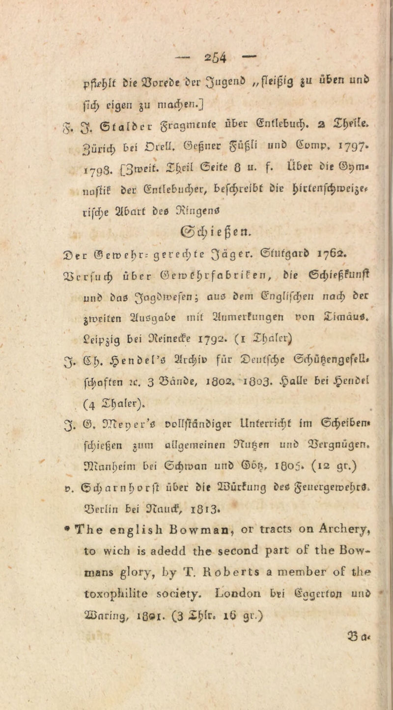 ' t * ' ' — 254 — i bie^orebe ber 3ugenb „ fleißig 311 üben unb fiif) eigen ju machen.] v. 3. ©falber gragmenfe über ©nflcbucf). a Zfyt'de. 3ürid> bei Dreü. (Seiner güfjtt unb ©omp. 1797. ,79g. [3meif. Z^eil 6eife 8 u. f. über bie ©9m* nuffif ber ©ntlcbud;er, betreibt bie Fhcfenfrfjrpeiäe* rifd;e 2Ibarf beö Ovingenß 0 d; i e ß e n. ©er ©ert>eF;r.- gerechte 3äger. ©htfgarb 1762. <ßcrfucf) über © e tv C F) r f a b r i £ e n, bie <Sd)ief,Punfl unb baß 3a9‘?,t>eft’n > au3 ^em ^ngüfcf?eri naif> ber jmeifen 2Fuögabe mif Ülunm-fungen non Simäuß. Peip^tg bei Dieinede 1792. (1 Xbalcr) 3. ©I). JpenbeF’ß 2Irt^iD für Seuffdje <5rf)üf3engefe[b fehaffen je. 3 Q3änbe, 1802. 1803. Jpalle bei J^enbel (4 £ba(er). 3. ©. ^Tceper’ö DoUfFäribiger Unferrid^f im 0cf>eiben* fd)ießen $um allgemeinen 9Tu£en unb ^Jergnügen, 3QianF)cim bei Gtbtoan unb ©oft, ißo5» (12 gr.) v. ©rf; am f>orff über bie QSürfung beö geuergemeFjrö» 33erliri bei 9iauif, Iö 13* •The english Bowman, or tracts on Archery, to wich is adedd the second part of the Bow- mans glory, by T. Roberts a member of the» toxophilite society. London bei ©ogerfon unb * 2Dnnng, lßoi. (3 Xf'Ir« lö gr.) 33 a«