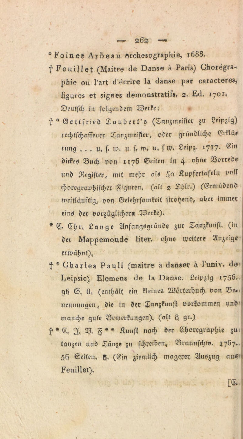 # 2Ö2 —» * Fain et Arbeau orchesographie, t688, f Feuiliet (Maitre de Danse ä Paris) Choregra- pbie ou l’art d ecrire la danse par caracteres* figures et signes demonstratifs, 2, Ed. 1701. ZK’uffdf) in folgendem 2BerFe; * f* ©ottfrieb Zaubctt’e (£an§mrif!er $u 5«P8*9) vcdptfcfyaffetier Zan%meifier, ober grünMidje ©rFtq# tung , . ♦ u, f. tu. u. f» ». u, f ro. Feips, *7?7* ®'n bid?eö 23 wf) Do 11 1176 ©eiten in 4 °bne 23Drrßi>e Unb Dxeyiftn, mit mef)r ale /Jo Äupfertafeln ddII d)Dregrapf>ifd;cr Figuren. (aff 2 X^fr.) (Gcrmiibenb tpeitläuftig^ pon ©elel>rfainFcif jtrofjenb, aber immer eins ber t?or§ugFirf>ern 2BerEe). * @. ©Ijr, Fange 21nfangögrünbe $ur $qng!unft, (in ber Mappemonde liter. oF)ne rpeitere Sinnige errpäFmt), f * Charles Pauli (maitre ä danser a 1 uniY. de Leipsic) Elemens de la Danse. Fcip^ig 1756. 9h ©, Ö, (enthält ein fleineö 2Bprfcrbuth Don 35cs nennnngen, bie in ber $an§Eunft Dorfommen unb manche gute 23emerFungen). (a(£ 8, gt\) f * (£. 3. 03. g * * Äunfl narf; ber (SF>°regrapl)ie Su fanden urib Xänje ju fd>reibcnt 23raunfd;m. 1767. 5h ©eiten, ß. (©in $iemlid) magerer 21uß$ug auö Feuiliet).