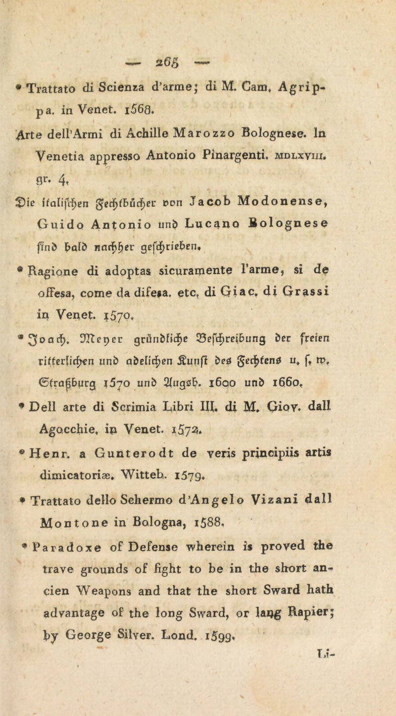 pa. in Venet. i568. # t Arte dell’Armi di Achille Marozzo Bolognese, ln Venetia appresso Antonio Pinargenti, mdlxviii. 9r# 4« 3pic ifalifrfjen gedf>fbt!jif>eu t>on Jacob Modonense, Guido Antonio unb Lucano Bolognese fi'nb halb narf>fjer getrieben, • Ragione di adoptas sicuramente l’arme, si de ofFesa, come da difega. etc, di Giac. di Grassi in Venet. 1570. *3oac^ ^Reper grünbfidje Q3efcf)reibung ber freien ritterlichen unb abelic^en Äunfi beö fäccfytenö u« f, rpf ©frapburg 1570 unb 2XagöR. 1600 unb 1660* • Dell arte di Scrimia L,ibri IR. di M. Gioy. dall Agacchie, in Venet. 1572. «Henr. a Gunterodt de veris principiis artis dimicatorise, Witteb,. 1579. • Trattato dello Sehermo d’Angelo Vizani dall Montone in Bologna, 1588, •Paradoxe of Defense wherein is proved the trave grounds of fight to be in the short an- cien Weapons and that the short Sward hath advantage of the long Sward, or lang Rapier; by George Silver. Lond. i599’ TJ-