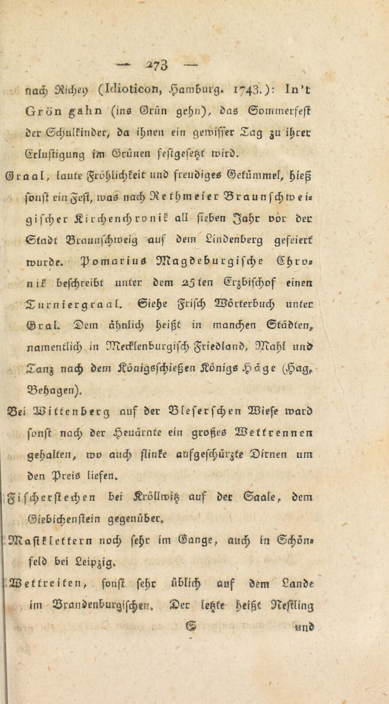 -*73 nad> 9iidjei) (Idioticon, Jf3amburg. 1743.): In’t Grön gähn (inß ©run gcfjri), bas ßommerfefi ber GdmtEinber, ba it>nen ein geroiffer Sag ju itjrec ©rlufligung im ©rünen feffgefeAf fuirb. ©raal, taufe Jrüljlid)feit unb freudige* ©efümmet, fjiep fonff ein Jeff, tuaS nad) e f t) m e i e r *3 r a u n f d) id e i* gifdjer Äi rd>end) ro n ic all fieben 3a!?r l>Dr ^ßC ßfabf Q3raunfcf>tt>eig auf bein £inbenberg gefeiert rpurbe. ^Dmariuö 9Ti a g b e b u r g i f d) e ßf>r os ni£ befeftreibt unter bem 25 fen ©r^bifdjof einen X 11 rn i er g r a a t. ßie£e Jrifdj ©orterbudj unfec ©rat. S)em ät)ntid> E>ci in manchen ßfäbfen, namenflid) in [TTieiftenburgifdb Jriebtanb« 37Tabt unb Sanj nad> bem ftönigsfribiepen Königs Jp d g e (Jpag, 55ebagen), 55ei 3f>iffenberg auf ber S3teferfdE)en 2Biefe ir>arö fonff nad) ber ^euarnfe ein grofjcß 2Beffrennen gehalten, roo aud> flinte anfgefd)ür£fe 3)irnen um ben Preis tiefen. Jifd>erfied)en bei Äröttroi^ auf ber (Saaler bem ©iebicbenfiein gegenüber. DltafiE tef fern nod) fe$>r im ©ange, aud^ in ßdjon» fetb bei Ceipjig. 22 ef frei fen, fonft fcF>c übltef) auf bem £anbe im 25ranbenburgif{|)8n, SDer tefcfe heifjf 9uffting <5 mib