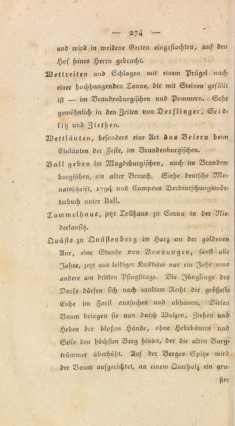 unb roirb in roeiberie ©erfeu eingeflodjfen, auf Öen Jpof feincö .£errn gebracht. 2Beftreifen unb ©plagen mit einem ^rügel nacf> einer poeppangenbcn Sonne, bie mit ©feinen gefüllt jff — im 23ranbenburgifd>en unb ^ommern. ©ef)t gemöpnlirf) in ben feiten oon £> er fl i ng er, ©cib* li§ unb Siethen. 23efflau teil, befonberö eine 2Xrf baß Q5eiern beim ©inläufen ber gefle, im 33ranbenburgifcf)en. Q5aH geben im D7iagbcburgifrf>en, audb im 33ranbem burgifrf)en, ein alter Q3raucf>. ©ielje bentfrpe ?Tu>: natöfii)ciff, 17*94 II11'5 ©ampenß Qperbcutfd^ungßtoörs terburf) unter Ball. Surnmelpauß, je£f Sollpauß 511 ©orau in ber DTie^ berlaufi^. nuäfte §ti £1 uaften berg im £ar$ an ber golbenen 3Iue, eine ©funbe Don Nennungen, fonft alle 7$al)re, jenf anß leibiger Äniffe'rei nur ein 3?af>'r umö anbere am britten Sppll9ftta9c- 2)ie Jünglinge bee Soifß bürfen ffd> naif> uraltem SRed)t bie grof^efle (gicbe im goifl nußfucl;en unb abpaucn» Siefen 23dum bringen fie nun burd) 2öal$cn, gieren unb .fjeben ber blofen Jjpänbe, opne £cbebäumc unb ©eile ben bödjffen 23 erg tun au, ber bie alten 25urgr frümmel* überhöht. 2luf ber 33ergeß ©pii^e mirb ber 25auin aufgerictyfcf, an einem jDuer£ol$ ein gro.- ßet