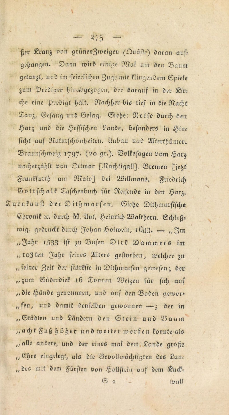 £er 5?ran$ bon grünen^meigen (Suäffe) daran auf: gegangen. Sann rciiÖ einigt 9Kaf um den 23anm getankt, und im feierlichen fjuge mit Hingcndem 0piefe $um 'Prediger üjiucwbgeäDgen, der darquf in der 5tir: rf>e eine Predigt f)äff. [Rarf)[)er l>id tief in die 3tadF)f £an£, ©efnng und ©elag. 0ief)e: Steife durd) den Jparj und die Jfpcffifcfjen £ande, befonderö in Jpin* firfgt auf dLaturfdjöiityeiteti, 2(uDau und 2IffertF)ümer. 53raunftf;rDeig 1797. (20 gr.). iBolPöfagen t'om Jparj naefjer^äFjft bon Dffmar [Jindjfigali]. Bremen jjefjf $van?fuvtt) am DTtainJ bei 2BilImand» ^riedridj (SottfdjalE £afil)enE>ucf) für Greifende in den ^arj» urnFuuft d e t S if l> m a rfen» ©ief>e Sit^marfifdje 1 ^hronif ic. durd) M. 2Inf. Jpeinridj ZBaffyecct. ©et;!. fr ruig. gedrmff durd) fjc^an ^plrocin, 1633. — „ Jjnt ,/3aÜ>c 1533 iff 311 23üfen SirP Sanimetö im „ io3Fen 3Q^C fci,1CÖ 2tff*rö geftot&en, melier $u „ feiner %eit ^rr ftdrFffe in SitFjmarfen gcVbefcn• deL‘ „jurn ©üderdieP iG Tonnen QBei^eu für \\d) auf ,, &ie»£ände genommen, und auf den Q3uden geroer* „fen, und damit denfelden getböhnen ---j der in ,, ©fädfen und Cdndern den ©fein und ‘25üum >,u d)* 5 u 8 f) öl)e r und fo e i 11r tv c r f c n Pennte alö ^atle andere, und der cined mal dem £cnde grö^e n Gf)re eingelegt, afö die 23ebotlrnnd)tigfen dcß £am t, dcö mit dem dürften Don «ßöfiftem auf dem Änd?* © 9 ibaft