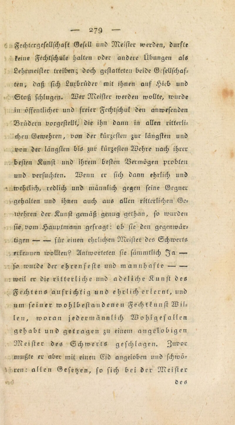 I - 2 7Q - geribfergefcllfdmff ©efeü unb DKeiper werben, burffe % Feine ^ed)t\d)\ile Ralfen über anbere Übungen al$ Cefirmeijfer freien; bod) gepfatfcten beibe ®:feUfd)af: fen, bafj fid) Surbriiber mif il>nen auf £ieb unb ©foß fälligen. 23er DKeiffcr werben wollte, würbe in öffentlicher unb freier $ed)tfd)ul ben antpefenben 35rAbern Dorgeffellf, bie iF>n bann in allen rifferfü d;en ©ewefjren, Don ber Fürgefien gur längffen unb Den ber Iängffcn b\ä gur Fürgeffen 23cfjre narf; iF>rei: heften $unff unb if>rem bepen DSermogen probten unb t>erfud)fcn. 23enu er fiel) bann efjrlid) unb •* .treljflidf), reblirf) unb männlich gegen feine ©rgner gehalten unb il^nen aurl> aus allen ritterlichen ©cs wehren ber Jtunft gemäß genug getf>an, fo würben fie Dom Jpaupfmann gefragf: ob ßc ben gegenwär* tigen-für einen ehrlichen DKeifter beö ©djtDcrfö ernennen wollten? 2lnfworfcfen fie fämmtlid) fja — fo würbe ber efjrenfeffc unb mannhafte- .weil er bie rifferlirt>c unb a beließe Sl u n ft bcs ßed)ten6 aufrichtig unb e b r l i d) e r l e r n t, unb um fein e r tu o f) I b eft a n b e n e n $ e rf> t E u n p 23 i ls len, n?ar an } e b er m ä n n fi d> 33 o f)Ig e f a Hen gehabt unb getragen gu einem angel obigen DK ei ff er bes ©cf)merfä ge fei) tagen. 3llt>DC mußte er aber mit einen Gib angetoben unb ftf)iDOr ’i ren: alten ® e f e § e n, fo fid) bei ber DK ei ft er *<n? ö e ö