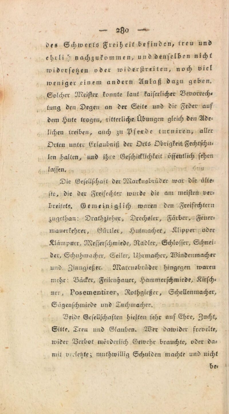 ft e » © d> id e r f 0 g; r e i f> e i t befinbcn, treu unb c \) r [ i ^ nadjjufommen, unb b e n | e I b e n n i d) t rpibcrfe^en über \v i ft er p r e i t e n, nod) viel ideilig0i' einem anbern !Jlnlaf| ba^u geben. <5D[d;er ^Jtcifler Eonnfe lauf faiferfidjec 25eDorredj* « fung ben Segen an bec ©eife unb bie $eber auf bem Spute fragen, rifferlid;e Übungen gfeief; ben 2lbe= fielen treiben, and) $u ^fe-rbe liirniren, aller Orten unfer ©rlau&r.ijj bec Örfö Sbrigfeit ged>ff$u* icn Ralfen, unb il>ie ©efcIjidüihEeif dfteutlid) fe^cn f affen. '■« Sie ©efeÜfi^aff ber DKarfuobtüber mar bie alte fte, bie ber §reifed>fe.r tDuibe bie am nicifien Der* breitete. © em ein i g l id) roaren ben greifed>feni jugef^an: Sraffjjielfer, Srcd^ler, gärber, §euer= mauet feerer, öiuiler, Jpufmaf^er, Clipper ober Äldmpner, DJteffeFfd^miebe, Gabler, ©d>Ioffer, ©dwiei- ber, ©d>uf>madBer, ©eiler, Uf)imad)er, 29inbeumad?er unb 3',ul9‘ei?1'* DJiarenöbruöer hingegen luaren mehr: 35äifcr„ g?eilcn£nu.cr, Jpammcrfdjmiebe, Äirfdjs ner,, Pasementirer, Dvoflfgiejjcr, ©d>ellenmacker, ©tigcnfdjmieb-e unb £uduuad)er. ^Seifte ©efelifd)üffen f)ielfen fefjr auf ßrl^re, 3UlD^/ ©iffe. Sreu 1111b ©lauten. 2Bcr baruiber freDelfe, UDiber 33crE>of nuubcificf) ©eiT»el>c brauchte, ober bas mit D.vfefcfe; muf^ioillig ©d>ufben macl>fe unb nid)f bei /