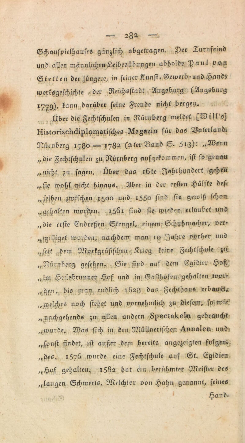 0<f>auj’pieIF)au|Vtf gänjficf) abgetragen. Ser Surnfeinb unb allen männlü^cn.£eibeöübungen abf)olbe Tßaul Don (Stetten ber jüngere, in feiner Äunff* ©emerbsunb .£janb> roerragefcf;id)fe ber lXeiiI;0ftnb£ Siugßbnrg (Slugöburg *779)' ^ann ^ar“^er fc‘nc 8rcu&e bergen. Über bic, ^ccfjffrfjulen in Nürnberg mefbe^ ,[23iII’ö] Historischdiplpmatifd^eö Magazin für baö USaferlanb. Duirnberg 1780— 1782 (2ferSanb G. 5*3): //21>cnn „bic 5edt>ffcf)ufcri $u Nürnberg aufgcfommen, iff fo genau ,,nid)t gu fagen. Über baö 16fe 3a^r^ünbcrt ge^en ,, fie tvoljl nid)f Ijinaud. 2Iber in ber erften £>ä!fte tiefe „fclbcii jroifdjen 1500 unb iö5o fi.nb U« geioi^ frl>on gehalten u>ovb,cn, 1561 finb fie miebec erlaubet unb ,,'bie erffe ©obreren Gtengel, einem Gd)ul)marber, Der: ...tgilligef ruDiben, nad)bem man 10 3al>re DtPr^€r un^ ,nßit bem 92tarPgrafifif)en Ärieg feine gcd)ffcl;u(e jti; „JTütnBerg gcfefien. Sie ftnb auf bem ©gibier „im ^pcilöbrunner Qef unb in Gasofen gehalten roor: „Öen, bio man cnblicb 1623 ba* $edvtl;auö erbauet. nDt$ ftebet unk Dprnel)mlitf> §u öiefetn, fD mie n nadbgebcnbÄ 511 allen anbern Spectakeki gebrandet „ttnirbe. 2Baö f7rf> in ben D7Jüünetifd)en Annalen unb „fonft finbef, ifi au£cr bem bereife ange^eigfen folgen: „öetf. 1576 mürbe eine ^cd^ffd^ule auf Gf. ©gibien „„^of gehalten. 1582 l)at ein berühmter 9Keiffer bc$ „ laugen Gdbmerfö, SIMdjior Don Jpafjn genannt, feineö , - Jpanbi
