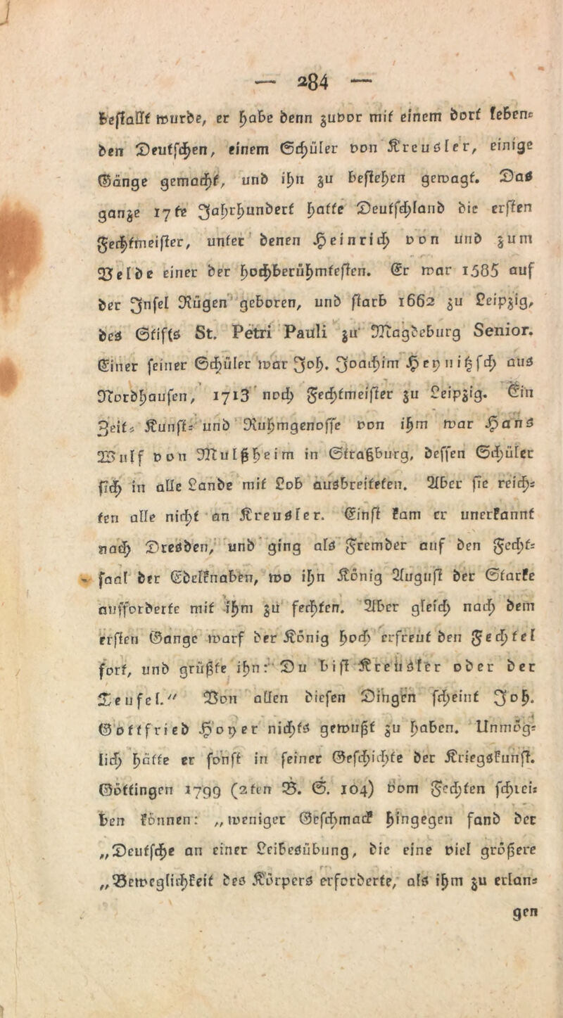 / — 284 — fccjladt würbe, er fyabe benn gutmr mif einem borf fe&enc ben ©euffif>en, einem (Spüler t>on Äreudfer, einige ©änge gemadFjf, unb if>n ju befielen gercagf. ©a* gange 17 fr ^aljrijunberf f>affe ©euffef;ianb bic erffen ger^fmeiffer, unfec benen £einrid> »on unb gum 23 e I b e einer ber F>od)berüF)mfeflen. (Sr mar 1.585 auf ber ^jnfel Dingen geboren, unb ffarb 1662 gu Ceipjig, bed ßfif(s St. Petri Pauli gu' DTiagbeburg Senior. Einer feiner Gebüler mar 3oaif)im ■£C9I>'^f1^ au6 Otorbfyaufcn, 1713 nod> gecfjfmeifler gu Deipgig. ®iti ^eif, 5?unf£-- unb Diubmgenoffe t>on ifjm war *£anS 2Bnlf Don DTtuIfjbeim in ©frafcbnrg, beffen ©df)ület in alle £anbe mif £ob audbreifefen. 2Ibcr fTe reicfjs fen alle nirfjf an Äreudfer. (Sinff Pam er uncrPannf nadj> ©redben, unb ging ald grember auf ben gcrf)k - fanl ber (SbcIPnaben, mo ifjn Äönig Siugufi ber GfarPe nufforberfe mif iF>m gu fernen. 2Ibcr gfeid) nai$ bem rrflen ©angc marf ber Äcnig I>odf) eifreuf ben gecl)fef fort, unb griffe if>n©U 1 i ff Trendler über ber 2/eüfel. 23on aÜcn biefen ©i’ngcn frf)einf > ri ©offfrieb JRoper nid£>fd gemnfjf gu ijaben. Unmog* licT> Fjäffe er fonff in feiner ©efcf>iii>fe ber ÄriegdPunff. ©Dffingen 1799 (2fen 25. 0. 104) bom greifen fcF>iei* fcen Pönnen: „weniger ©efcbmac? hingegen fanb ber ,,©euffdF>e an einer Peibedübung, bic eine Diel größere 2 f fp ,}■),' - v ftj-y „23emcg(irf>Eeif bed Äörperd erferberfe, aid if)m gu erlans gen