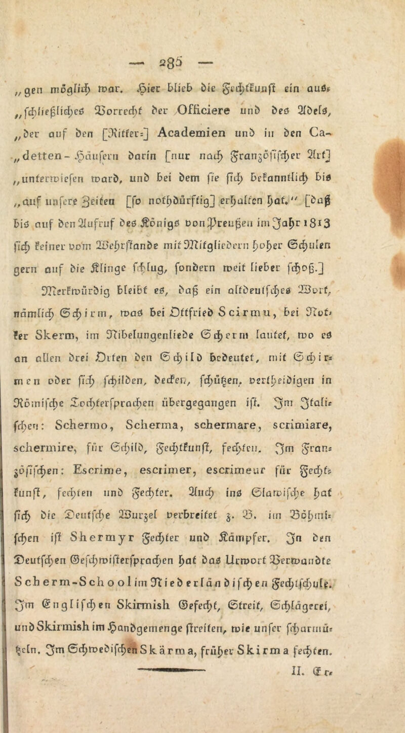 ;/ qen niogliif) n?ar. .F>ier blieb bic gcdjffunfi ein aud* „fcbüefjlidjed 25orred)f ber Officiere unb bed 2lbefd, ;/ber auf ben piitfer=] Academien unb in ben Ga¬ letten- Käufern barin [nur nad> prange)7frf>ef 2lrf] „unterraieferi rt>arb, unb bei bem fie j7d> befanndid) bi« „auf nnfcre ^den [fo noff)bürffig] erljalrcn I>af. [baß biö auf bcn2Iufruf bed Äonigö Don^reußeu imja^ri8i3 fid) feiner pom ÜDcfjrffanbe mit DJtifgliebcrn f>of>er ©djulen gern auf die Älinge fcfclug, fonbern roeif lieber fdjoß.] StfierFmürbig bleibt ed, baf ein alfbeuifdjed 23e>rf, nämlitfj ©d> i r m, roaö bei £)fffrieb S ci r m u, bei S^uf* fer Skerm, im S^ibelungenfiebe ©d>crni laufet, rno cd an allen brei £)ifen ben ©d[)ilD bcbeutef, mit © rf> i r* meii aber fid} fd)ilben, bedeiv, fd>ü£en. aerf^eibigen in £H61ni)cT)e £od>ferfpradE)en übergegangen iff. 3m 3f£di* feigen: Schermo, Scherma, schermare, scrimiare, schermire, für ©d;ilb, §ed)fFunff, frd>fen. fjfn <5raR* jüffcfjen: Escrime, esciimer, escrimeur für §ed)f> Funff, fernen unb §ed)fer. Sind) ind ©laroifd^e f>af fdf) bie £>euffd)e 2öurjel Perbreifef 3. 23. im 23o£rni* fcfjen iff Shermyr ged>fer unb Äämpfer. 3n ben ®euffdf)en ©efd;n>ifferfprad)en I)af bad Urrporf OSertDaubfe Scberm-Schoolitn Iftieberlänbifdjen g'edüfdjule. £ym ©nglifdjen Skirmish @efecf>f, (Streit, ©ddägerei, uubSkirmish im ^panbgemenge flreifen, n>ie unfcr fdmrniur £cln. ©d^n?ebifd)enSkarma, früher Skirm a federn,  II. d r.
