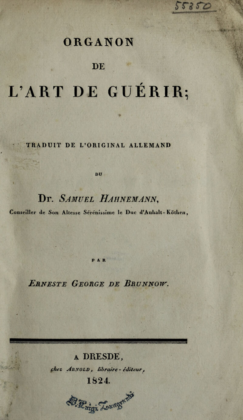 ORGANON DE L’ART DE GUÉRIR; TRADUIT DE L’ORIGINAL ALLEMAND DU Dr. Samuel Hahnemann, Conseiller de Son Altesse Sérénissime le Duc d’Anhalt-Köthen, ' v PAR Erneste George de Brunnotu. 4 A DRESDE, çhez Arnold, libraire-éditeur, 1824. ri