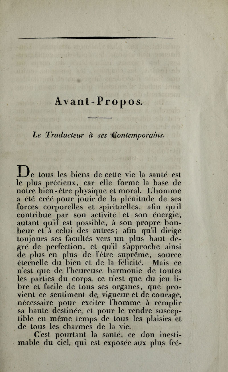 Avant-Propos. Le Traducteur à ses iContemporains. De tous les biens de cette vie la santé est le plus précieux, car elle forme la base de notre bien-être physique et moral. L’homme a été créé pour jouir de la plénitude de ses forces corporelles et spirituelles, afin qu’il contrib son activité et son énergie. possible, à son propre bon- autant heur et à celui des autres; afin qu’il dirige toujours ses facultés vers un plus haut de- gré de perfection, et qu’il s’approche ainsi de plus en plus de l’être suprême, source éternelle du bien et de la félicité. Mais ce n’est que de l’heureuse harmonie de toutes les parties du corps, ce n’est que du jeu li- bre et facile de tous ses organes, que pro- vient ce sentiment de* vigueur et de courage, nécessaire pour exciter l'homme à remplir sa haute destinée, et pour le rendre suscep- tible en même temps de tous les plaisirs et de tous les charmes de la vie. C’est pourtant la santé, ce don inesti- mable du ciel, qui est exposée aux plus fré-
