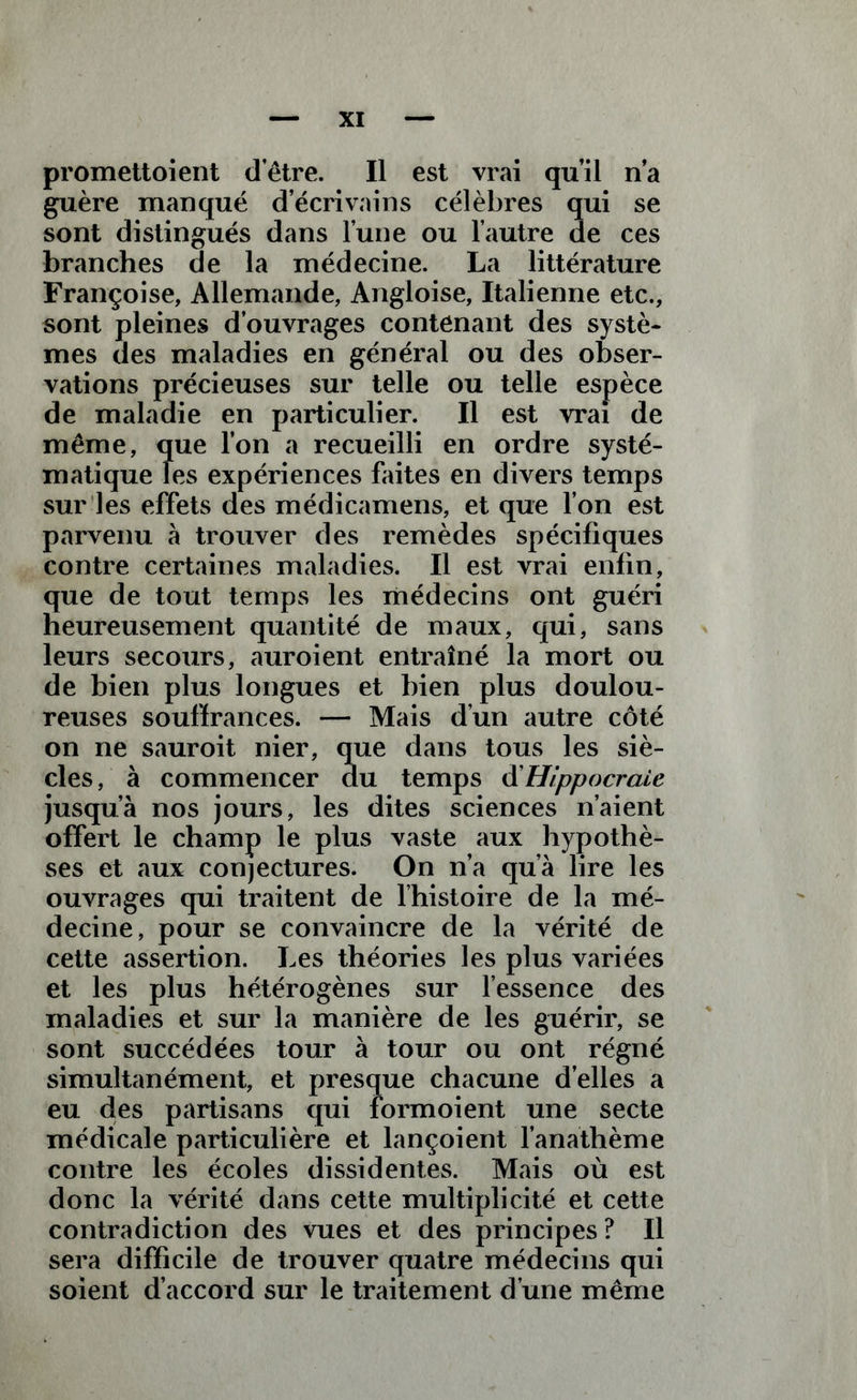 guère manqué d écrivains célèbres qui se sont distingués dans l’une ou l’autre de ces branches de la médecine. La littérature Françoise, Allemande, Angloise, Italienne etc., sont pleines d’ouvrages contenant des systè- mes des maladies en général ou des obser- vations précieuses sur telle ou telle espèce de maladie en particulier. Il est vrai de même, que l’on a recueilli en ordre systé- matique les expériences faites en divers temps sur les effets des médicamens, et que l’on est parvenu à trouver des remèdes spécifiques contre certaines maladies. Il est vrai enfin, que de tout temps les médecins ont guéri heureusement quantité de maux, qui, sans leurs secours, auroient entraîné la mort ou de bien plus longues et bien plus doulou- reuses souffrances. — Mais d’un autre côté on ne sauroit nier, que dans tous les siè- cles , à commencer du temps d’Hippocraie jusqu’à nos jours, les dites sciences n’aient offert le champ le plus vaste aux hypothè- ses et aux conjectures. On n’a qu’a lire les ouvrages qui traitent de l’histoire de la mé- decine, pour se convaincre de la vérité de cette assertion. Les théories les plus variées et les plus hétérogènes sur l’essence des maladies et sur la manière de les guérir, se sont succédées tour à tour ou ont régné simultanément, et presque chacune d’elles a eu des partisans qui formoient une secte médicale particulière et lançoient l’anathème contre les écoles dissidentes. Mais où est donc la vérité dans cette multiplicité et cette contradiction des vues et des principes ? Il sera difficile de trouver quatre médecins qui soient d’accord sur le traitement d’une même