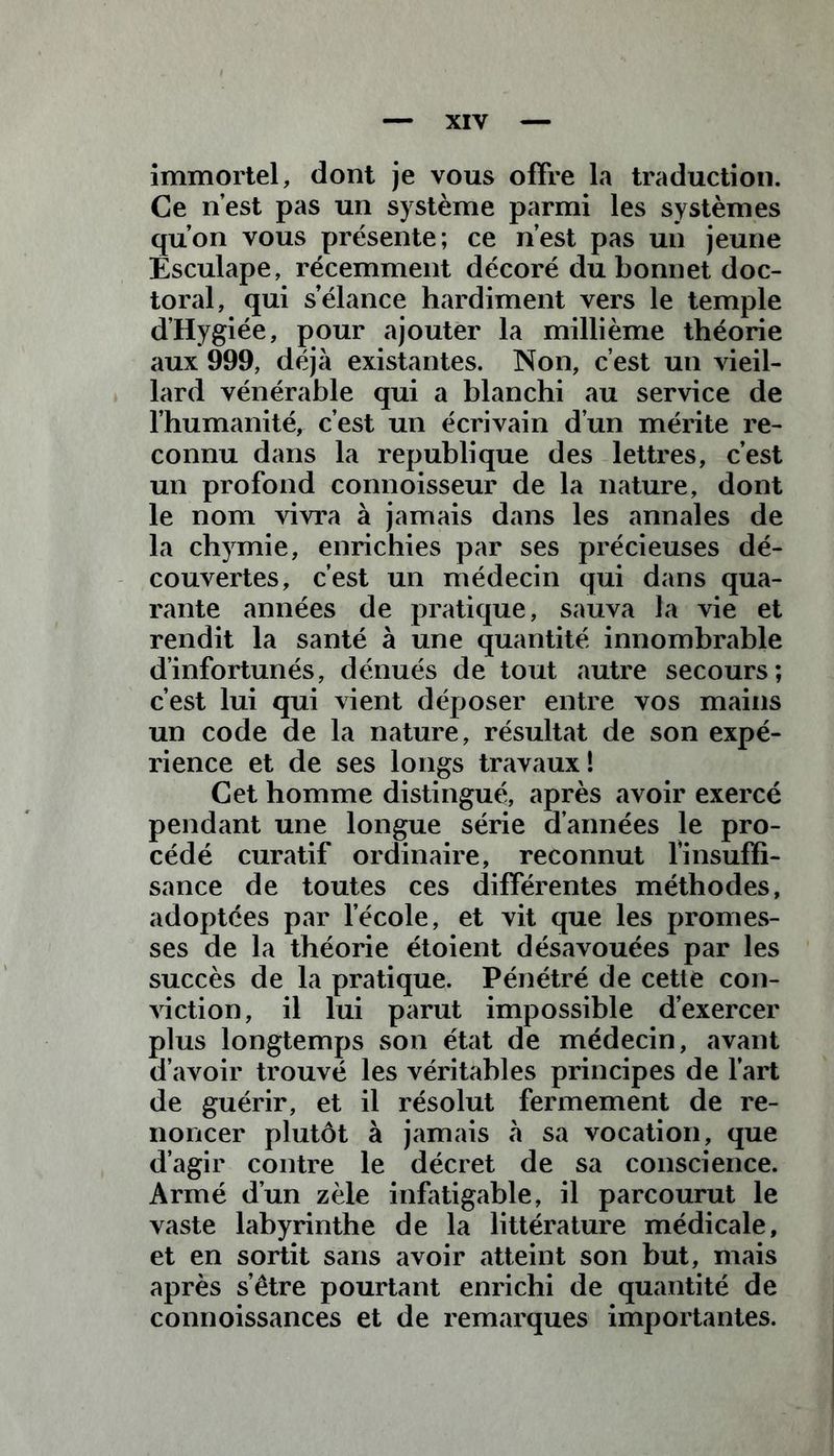 immortel, dont je vous offre la traduction. Ce n’est pas un système parmi les systèmes qu’on vous présente; ce n’est pas un jeune Êsculape, récemment décoré du bonnet doc- toral, qui s’élance hardiment vers le temple d’Hygiée, pour ajouter la millième théorie aux 999, déjà existantes. Non, c’est un vieil- lard vénérable qui a blanchi au service de l’humanité, c’est un écrivain d’un mérite re- connu dans la republique des lettres, c’est un profond connoisseur de la nature, dont le nom vivra à jamais dans les annales de la chymie, enrichies par ses précieuses dé- couvertes, c’est un médecin qui dans qua- rante années de pratique, sauva la vie et rendit la santé à une quantité innombrable d’infortunés, dénués de tout autre secours; c’est lui qui vient déposer entre vos mains un code de la nature, résultat de son expé- rience et de ses longs travaux! Cet homme distingué, après avoir exercé pendant une longue série d’années le pro- cédé curatif ordinaire, reconnut Y insuffi- sance de toutes ces différentes méthodes, adoptées par l’école, et vit que les promes- ses de la théorie étoient désavouées par les succès de la pratique. Pénétré de cette con- viction, il lui parut impossible d’exercer plus longtemps son état de médecin, avant d’avoir trouvé les véritables principes de l’art de guérir, et il résolut fermement de re- noncer plutôt à jamais à sa vocation, que d’agir contre le décret de sa conscience. Armé d’un zèle infatigable, il parcourut le vaste labyrinthe de la littérature médicale, et en sortit sans avoir atteint son but, mais après s’être pourtant enrichi de quantité de connoissances et de remarques importantes.