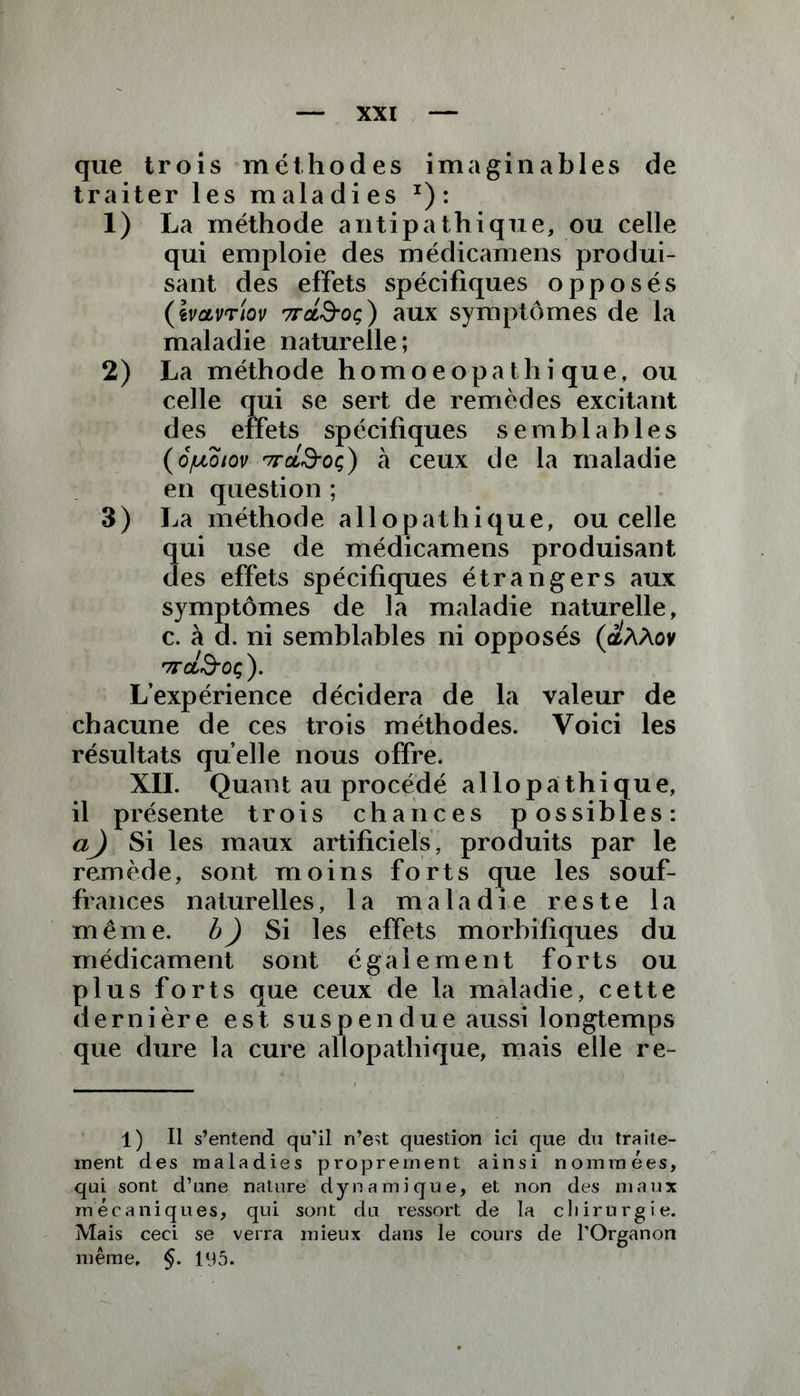 que trois méthodes imaginables de traiter les maladies I): 1) La méthode antipathique, ou celle qui emploie des médicamens produi- sant des effets spécifiques opposés (ivcivTiov 7rcL&oç) aux symptômes de la maladie naturelle ; 2) La méthode homoeopa thi que, ou 11 se sert de remèdes excitant sp écifiques semblables (6/uoiov '7ra3-oç) à ceux de la maladie en question ; 3) La méthode allopathique, ou celle qui use de médicamens produisant des effets spécifiques étrangers aux symptômes de la maladie naturelle, c. à d. ni semblables ni opposés (aAAov TT CtrSOÇ ). L’expérience décidera de la valeur de chacune de ces trois méthodes. Voici les résultats quelle nous offre. XII. Quant au procédé allopathique, il présente trois chances possibles: a^) Si les maux artificiels, produits par le remède, sont moins forts que les souf- frances naturelles, la maladie reste la même, b) Si les effets morbifiques du médicament sont également forts ou plus forts que ceux de la maladie, cette dernière est susp en due aussi longtemps que dure la cure allopathique, mais elle re- 1) Il s’entend qu’il n’est question ici que du traite- ment des maladies proprement ainsi nommées, qui sont d’une nature dynamique, et non des maux mécaniques, qui sont du ressort de la chirurgie. Mais ceci se verra mieux dans le cours de l’Organon même, §. llJ5.