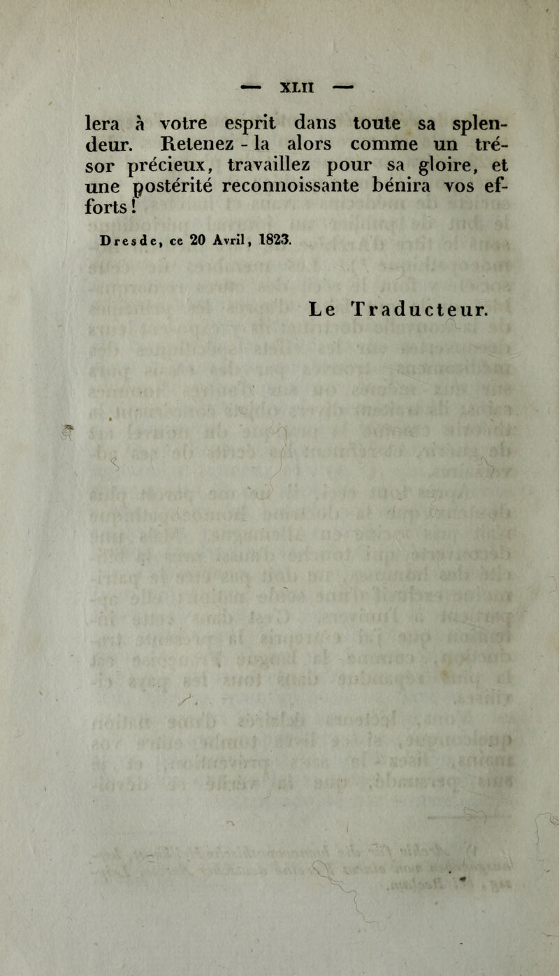 — XXII — lera «à votre esprit dans toute sa splen- deur. Retenez - la alors comme un tré- sor précieux, travaillez pour sa gloire, et une postérité reconnoissante bénira vos ef- forts ! Dresde, ce 20 Avril, 1823. Le Traducteur.