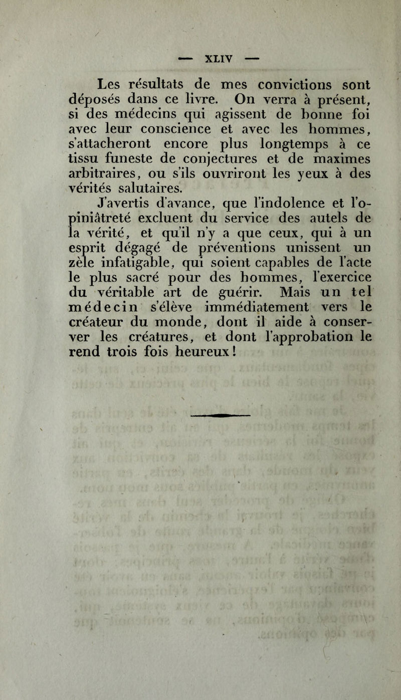 Les résultats de mes convictions sont déposés dans ce livre. On verra à présent, si des médecins qui agissent de bonne foi avec leur conscience et avec les hommes, s’attacheront encore plus longtemps à ce tissu funeste de conjectures et de maximes arbitraires, ou s’ils ouvriront les yeux à des vérités salutaires. J’avertis d’avance, que l’indolence et l’o- piniâtreté excluent du service des autels de la vérité, et qu’il n’y a que ceux, qui à un esprit dégagé de préventions unissent un zèle infatigable, qui soient capables de l’acte le plus sacré pour des hommes, l’exercice du véritable art de guérir. Mais un tel médecin s’élève immédiatement vers le créateur du monde, dont il aide à conser- ver les créatures, et dont l’approbation le rend trois fois heureux!