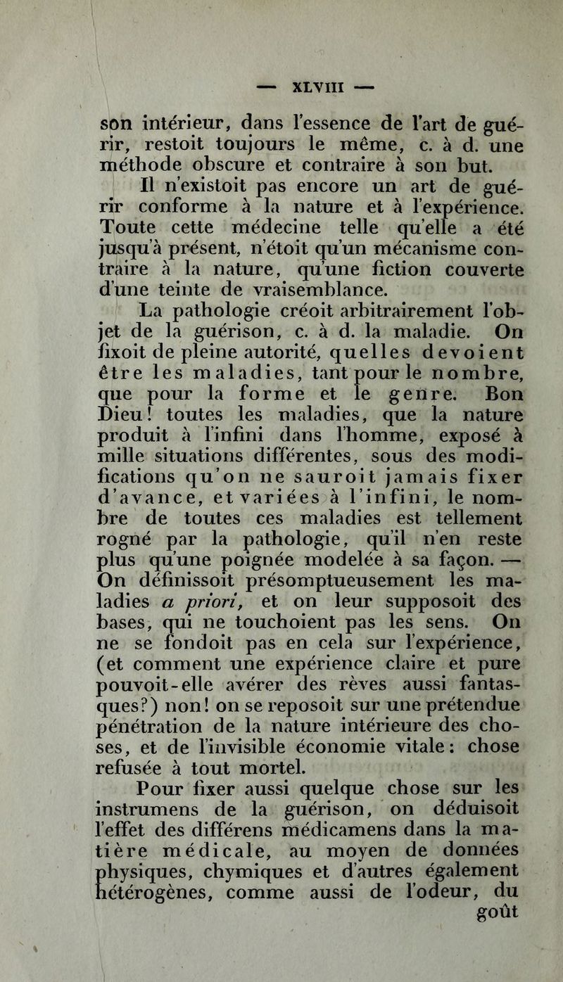 son intérieur, dans l’essence de lart de gué- rir, restoit toujours le même, c. à d. une méthode obscure et contraire à son but. Il n’existoit pas encore un art de gué- rir conforme à la nature et à l’expérience. Toute cette médecine telle quelle a été jusqu’à présent, n’étoit qu’un mécanisme con- traire à la nature, qu’une fiction couverte d’une teinte de vraisemblance. La pathologie créoit arbitrairement l’ob- jet de la guérison, c. à d. la maladie. On fixoit de pleine autorité, quelles dévoient être les maladies, tant pour le nombre, que pour la forme et le genre. Bon Dieu! toutes les maladies, que la nature produit à l’infini dans l’homme, exposé à mille situations différentes, sous des modi- fications qu’on ne sauroit jamais fixer d’avance, et variées à l’infini, le nom- bre de toutes ces maladies est tellement rogné par la pathologie, qu’il n’en reste plus qu’une poignée modelée à sa façon. — On définissoit présomptueusement les ma- ladies a priori, et on leur supposoit des bases, qui ne touchoient pas les sens. On ne se fondoit pas en cela sur l’expérience, (et comment une expérience claire et pure pouvoit-elle avérer des rêves aussi fantas- ques?) non! on se reposoit sur une prétendue pénétration de la nature intérieure des cho- ses , et de l’invisible économie vitale : chose refusée à tout mortel. Pour fixer aussi quelque chose sur les instrumens de la guérison, on déduisoit l’effet des différens médicamens dans la ma- tière médicale, au moyen de données physiques, chymiques et d’autres également hétérogènes, comme aussi de l’odeur, du
