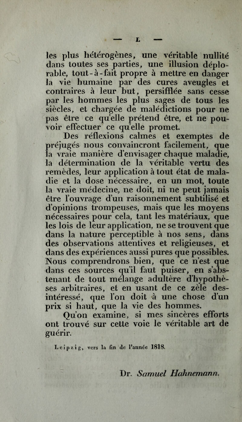 £ les plus hétérogènes, une véritable nullité dans toutes ses parties, une illusion déplo- rable, tout-à-fait propre à mettre en danger la vie humaine par des cures aveugles et contraires à leur but, persifflée sans cesse par les hommes les plus sages de tous les siècles, et chargée de malédictions pour ne pas être ce quelle prétend être, et ne pou- voir effectuer ce qu elle promet. Des réflexions calmes et exemptes de préjugés nous convaincront facilement, que la vraie manière d’envisager chaque maladie, la détermination de la véritable vertu des remèdes, leur application à tout état de mala- die et la dose nécessaire, en un mot, toute la vraie médecine, ne doit, ni ne peut jamais être l’ouvrage d’un raisonnement subtilisé et d’opinions trompeuses, mais que les moyens nécessaires pour cela, tant les matériaux, que les lois de leur application, ne se trouvent que dans la nature perceptible à nos sens, dans des observations attentives et religieuses, et dans des expériences aussi pures que possibles. Nous comprendrons bien, que ce n’est que dans ces sources qu’il faut puiser, en s’abs- tenant de tout mélange adultère d’hypothè- ses arbitraires, et en usant de ce zèle des- intéressé, que l’on doit à une chose d’un prix si haut, que la vie des hommes. Ou’on examine, si mes sincères efforts ont trouvé sur cette voie le véritable art de guérir. Leipzig, vers la fin de l’année 1818. Dr. Samuel Hahnemann.